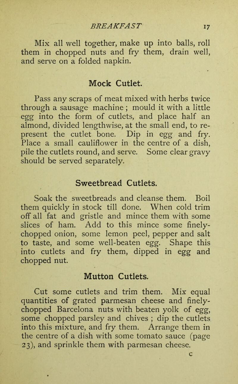 Mix all well together, make up into balls, roll them in chopped nuts and fry them, drain well, and serve on a folded napkin. Mock Cutlet. Pass any scraps of meat mixed with herbs twice through a sausage machine; mould it with a little egg into the form of cutlets, and place half an almond, divided lengthwise, at the small end, to re- present the cutlet bone. Dip in egg and fry. Place a small cauliflower in the centre of a dish, pile the cutlets round, and serve. Some clear gravy should be served separately. Sweetbread Cutlets. Soak the sweetbreads and cleanse them. Boil them quickly in stock till done. When cold trim off all fat and gristle and mince them with some slices of ham. Add to this mince some finely- chopped onion, some lemon peel, pepper and salt to taste, and some well-beaten egg. Shape this into cutlets and fry them, dipped in egg and chopped nut. Mutton Cutlets. Cut some cutlets and trim them. Mix equal quantities of grated parmesan cheese and finely- chopped Barcelona nuts with beaten yolk of egg, some chopped parsley and chives ; dip the cutlets into this mixture, and fry them. Arrange them in the centre of a dish with some tomato sauce (page 23), and sprinkle them with parmesan cheese. c