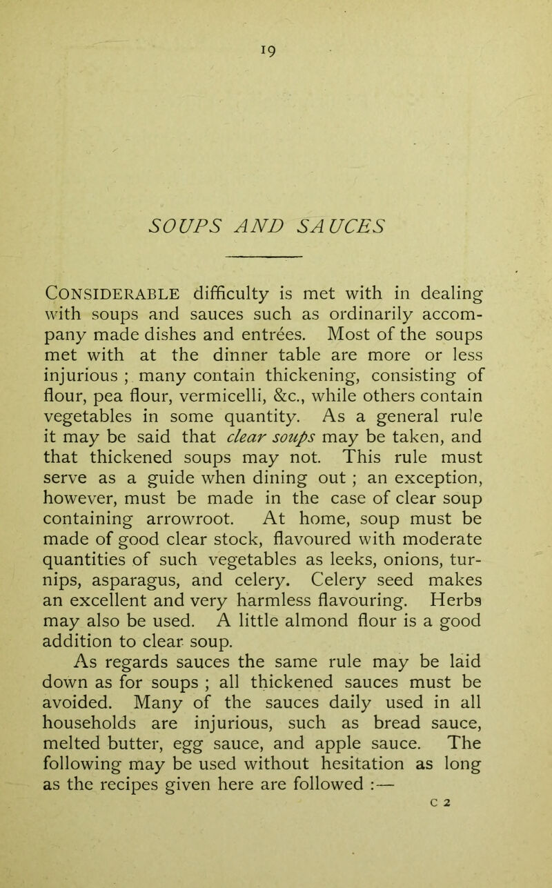 SOUPS AND SAUCES Considerable difficulty is met with in dealing with soups and sauces such as ordinarily accom- pany made dishes and entrees. Most of the soups met with at the dinner table are more or less injurious ; many contain thickening, consisting of flour, pea flour, vermicelli, &c., while others contain vegetables in some quantity. As a general rule it may be said that clear soups may be taken, and that thickened soups may not This rule must serve as a guide when dining out ; an exception, however, must be made in the case of clear soup containing arrowroot. At home, soup must be made of good clear stock, flavoured with moderate quantities of such vegetables as leeks, onions, tur- nips, asparagus, and celery. Celery seed makes an excellent and very harmless flavouring. Herbs may also be used. A little almond flour is a good addition to clear soup. As regards sauces the same rule may be laid down as for soups ; all thickened sauces must be avoided. Many of the sauces daily used in all households are injurious, such as bread sauce, melted butter, egg sauce, and apple sauce. The following may be used without hesitation as long as the recipes given here are followed :— C 2