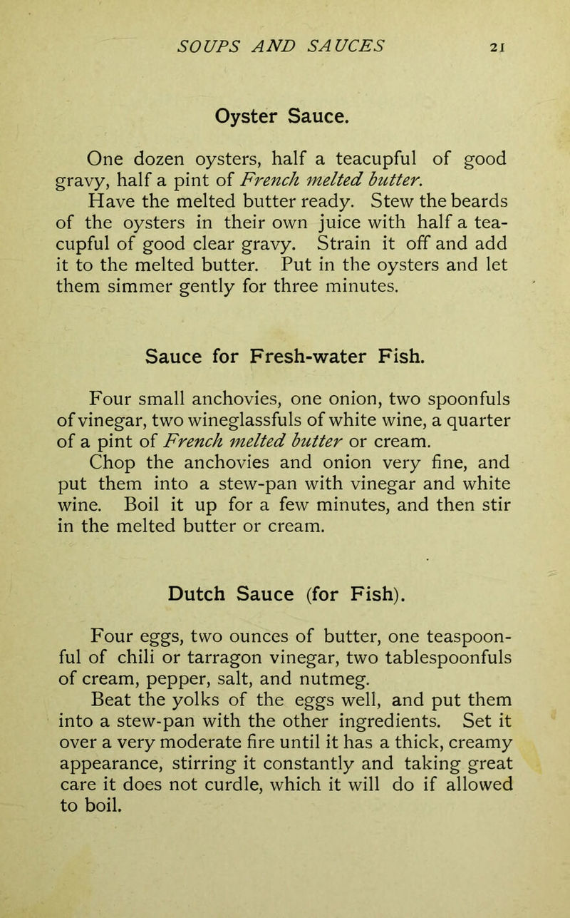 Oyster Sauce. One dozen oysters, half a teacupful of good gravy, half a pint of French melted butter. Have the melted butter ready. Stew the beards of the oysters in their own juice with half a tea- cupful of good clear gravy. Strain it off and add it to the melted butter. Put in the oysters and let them simmer gently for three minutes. Sauce for Fresh-water Fish. Four small anchovies, one onion, two spoonfuls of vinegar, two wineglassfuls of white wine, a quarter of a pint of French melted butter or cream. Chop the anchovies and onion very fine, and put them into a stew-pan with vinegar and white wine. Boil it up for a few minutes, and then stir in the melted butter or cream. Dutch Sauce (for Fish). Four eggs, two ounces of butter, one teaspoon- ful of chili or tarragon vinegar, two tablespoonfuls of cream, pepper, salt, and nutmeg. Beat the yolks of the eggs well, and put them into a stew-pan with the other ingredients. Set it over a very moderate fire until it has a thick, creamy appearance, stirring it constantly and taking great care it does not curdle, which it will do if allowed to boil.
