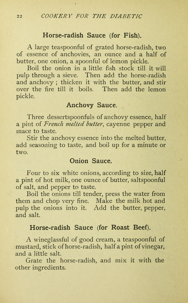 Horse-radish Sauce (for Fish). A large teaspoonful of grated horse-radish, two of essence of anchovies, an ounce and a half of butter, one onion, a spoonful of lemon pickle. Boil the onion in a little fish stock till it will pulp through a sieve. Then add the horse-radish and anchovy ; thicken it with the butter, and stir over the fire till it boils. Then add the lemon pickle. Anchovy Sauce. Three dessertspoonfuls of anchovy essence, half a pint of 'French melted butter^ cayenne pepper and mace to taste. Stir the anchovy essence into the melted butter, add seasoning to taste, and boil up for a minute or two. Onion Sauce. Four to six white onions, according to size, half a pint of hot milk, one ounce of butter, saltspoonful of salt, and pepper to taste. Boil the onions till tender, press the water from them and chop very fine. Make the milk hot and pulp the onions into it. Add the butter, pepper, and salt. Horse-radish Sauce (for Roast Beef). A wineglassful of good cream, a teaspoonful of mustard, stick of horse-radish, half a pint of vinegar, and a little salt. Grate the horse-radish, and mix it with the other ingredients.