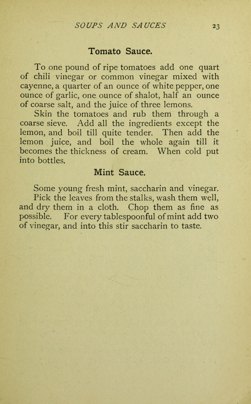 Tomato Sauce. To one pound of ripe tomatoes add one quart of chili vinegar or common vinegar mixed with cayenne, a quarter of an ounce of white pepper, one ounce of garlic, one ounce of shalot, half an ounce of coarse salt, and the juice of three lemons. Skin the tomatoes and rub them through a coarse sieve. Add all the ingredients except the lemon, and boil till quite tender. Then add the lemon juice, and boil the whole again till it becomes the thickness of cream. When cold put into bottles. Mint Sauce. Some young fresh mint, saccharin and vinegar. Pick the leaves from the stalks, wash them well, and dry them in a cloth. Chop them as fine as possible. For every tablespoonful of mint add two of vinegar, and into this stir saccharin to taste.