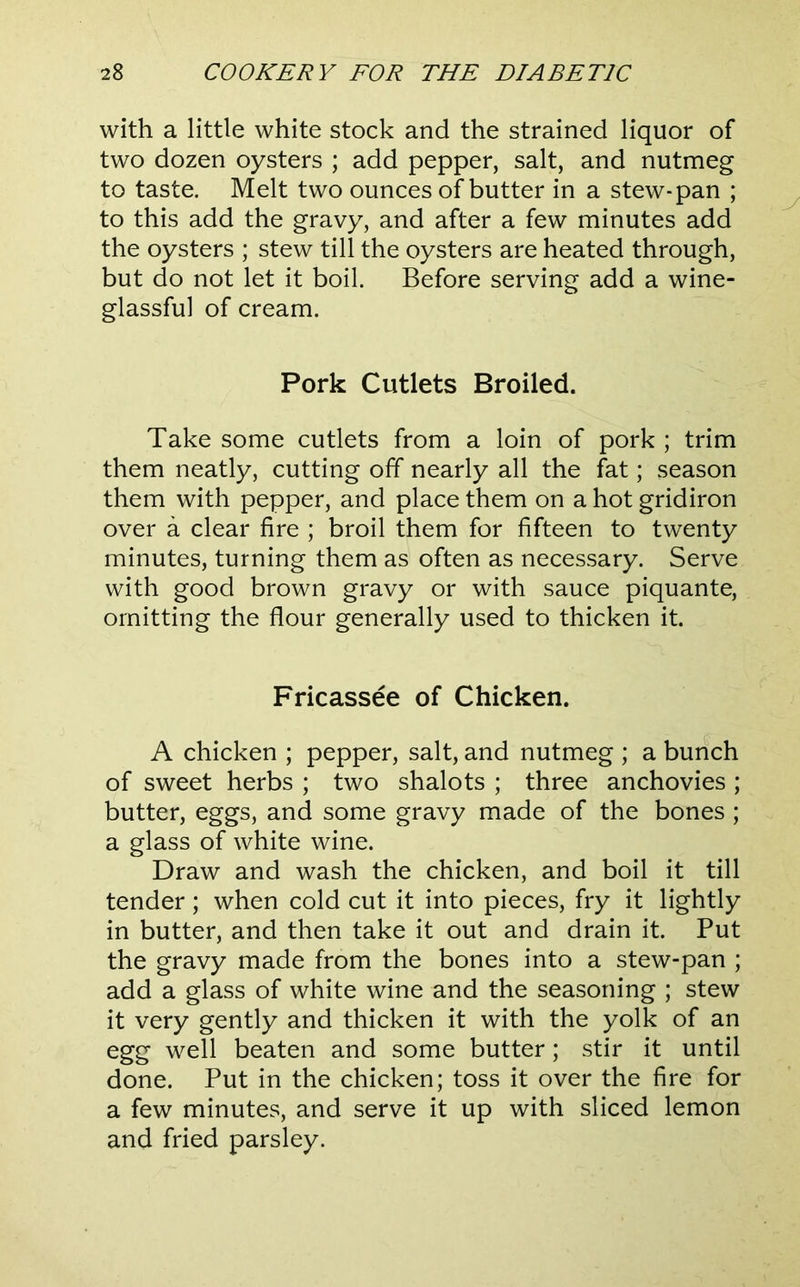 with a little white stock and the strained liquor of two dozen oysters ; add pepper, salt, and nutmeg to taste. Melt two ounces of butter in a stew-pan ; to this add the gravy, and after a few minutes add the oysters ; stew till the oysters are heated through, but do not let it boil. Before serving add a wine- glassful of cream. Pork Cutlets Broiled. Take some cutlets from a loin of pork ; trim them neatly, cutting off nearly all the fat; season them with pepper, and place them on a hot gridiron over a clear fire ; broil them for fifteen to twenty minutes, turning them as often as necessary. Serve with good brown gravy or with sauce piquante, omitting the flour generally used to thicken it. Fricassee of Chicken. A chicken ; pepper, salt, and nutmeg ; a bunch of sweet herbs ; two shalots ; three anchovies ; butter, eggs, and some gravy made of the bones ; a glass of white wine. Draw and wash the chicken, and boil it till tender; when cold cut it into pieces, fry it lightly in butter, and then take it out and drain it. Put the gravy made from the bones into a stew-pan ; add a glass of white wine and the seasoning ; stew it very gently and thicken it with the yolk of an egg well beaten and some butter; stir it until done. Put in the chicken; toss it over the fire for a few minutes, and serve it up with sliced lemon and fried parsley.