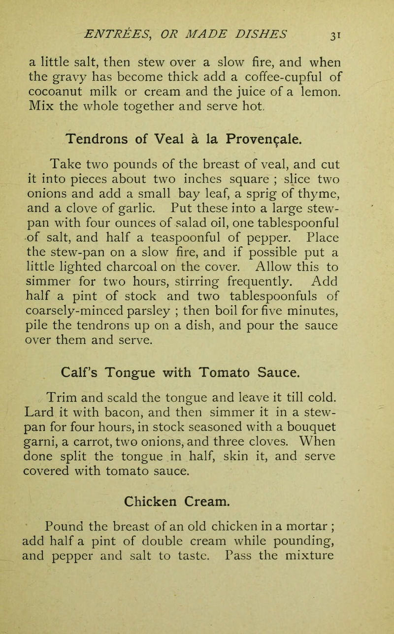 a little salt, then stew over a slow fire, and when the gravy has become thick add a coffee-cupful of cocoanut milk or cream and the juice of a lemon. Mix the whole together and serve hot, Tendrons of Veal a la Provencale. Take two pounds of the breast of veal, and cut it into pieces about two inches square ; slice two onions and add a small bay leaf, a sprig of thyme, and a clove of garlic. Put these into a large stew- pan with four ounces of salad oil, one tablespoonful -of salt, and half a teaspoonful of pepper. Place the stew-pan on a slow fire, and if possible put a little lighted charcoal on the cover. Allow this to simmer for two hours, stirring frequently. Add half a pint of stock and two tablespoonfuls of coarsely-minced parsley ; then boil for five minutes, pile the tendrons up on a dish, and pour the sauce over them and serve. Calf’s Tongue with Tomato Sauce. Trim and scald the tongue and leave it till cold. Lard it with bacon, and then simmer it in a stew- pan for four hours, in stock seasoned with a bouquet garni, a carrot, two onions, and three cloves. When done split the tongue in half, skin it, and serve covered with tomato sauce. Chicken Cream. Pound the breast of an old chicken in a mortar ; add half a pint of double cream while pounding, and pepper and salt to taste. Pass the mixture