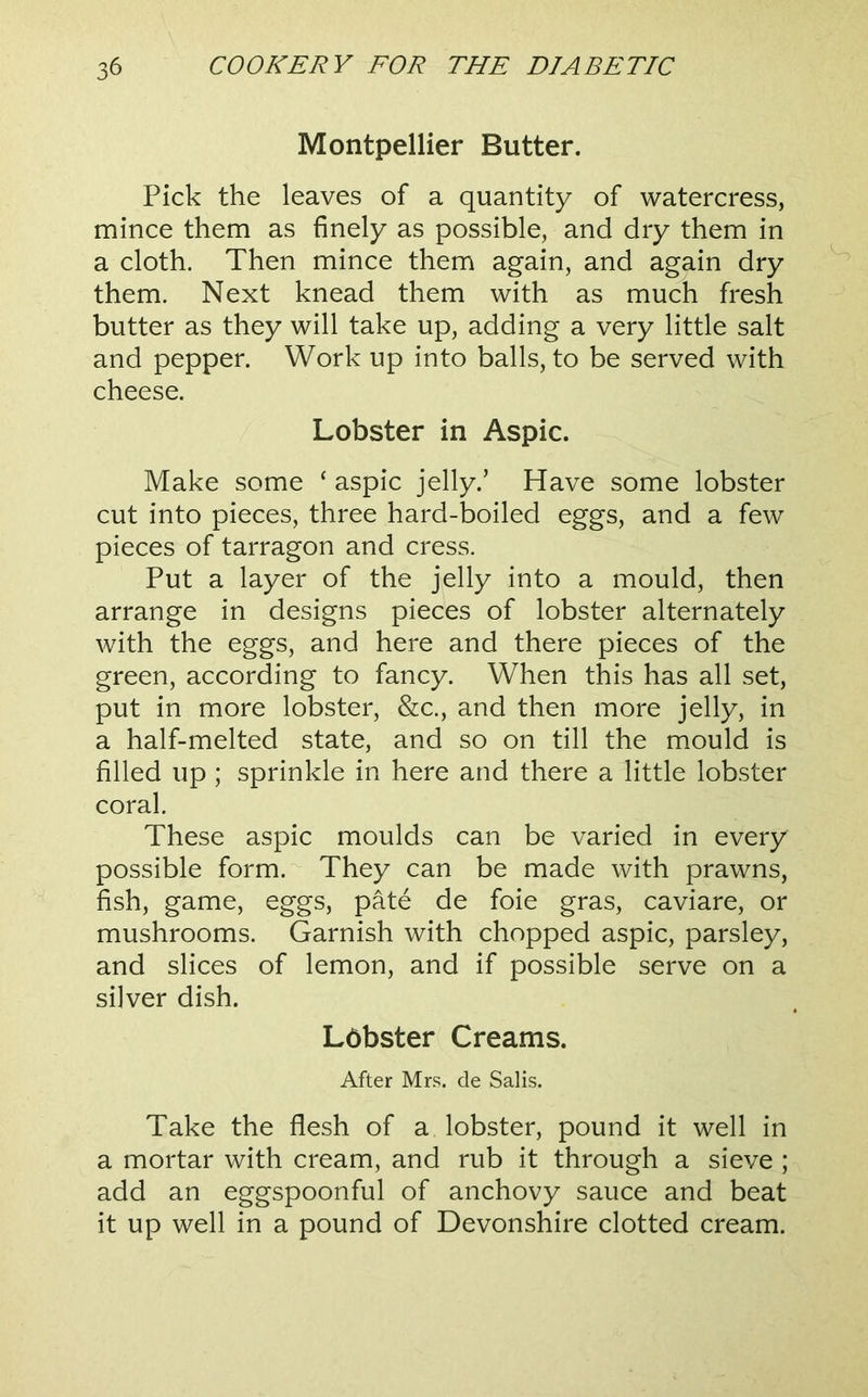 Montpellier Butter. Pick the leaves of a quantity of watercress, mince them as finely as possible, and dry them in a cloth. Then mince them again, and again dry them. Next knead them with as much fresh butter as they will take up, adding a very little salt and pepper. Work up into balls, to be served with cheese. Lobster in Aspic. Make some ‘ aspic jelly.’ Have some lobster cut into pieces, three hard-boiled eggs, and a few pieces of tarragon and cress. Put a layer of the jelly into a mould, then arrange in designs pieces of lobster alternately with the eggs, and here and there pieces of the green, according to fancy. When this has all set, put in more lobster, &c., and then more jelly, in a half-melted state, and so on till the mould is filled up; sprinkle in here and there a little lobster coral. These aspic moulds can be varied in every possible form. They can be made with prawns, fish, game, eggs, pate de foie gras, caviare, or mushrooms. Garnish with chopped aspic, parsley, and slices of lemon, and if possible serve on a silver dish. Lobster Creams. After Mrs. de Salis. Take the flesh of a lobster, pound it well in a mortar with cream, and rub it through a sieve ; add an eggspoonful of anchovy sauce and beat it up well in a pound of Devonshire clotted cream.