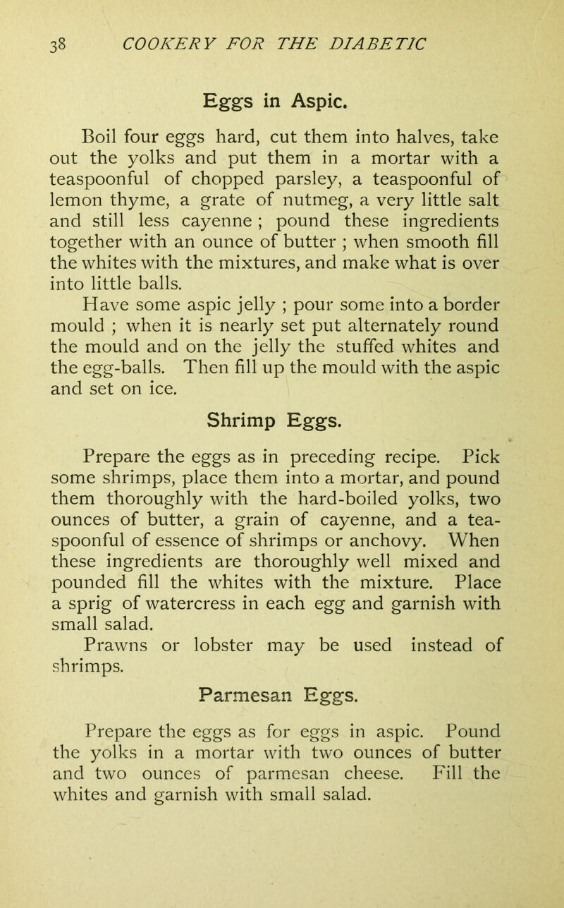 Eggs in Aspic. Boil four eggs hard, cut them into halves, take out the yolks and put them in a mortar with a teaspoonful of chopped parsley, a teaspoonful of lemon thyme, a grate of nutmeg, a very little salt and still less cayenne; pound these ingredients together with an ounce of butter ; when smooth fill the whites with the mixtures, and make what is over into little balls. Have some aspic jelly ; pour some into a border mould ; when it is nearly set put alternately round the mould and on the jelly the stuffed whites and the egg-balls. Then fill up the mould with the aspic and set on ice. Shrimp Eggs. Prepare the eggs as in preceding recipe. Pick some shrimps, place them into a mortar, and pound them thoroughly with the hard-boiled yolks, two ounces of butter, a grain of cayenne, and a tea- spoonful of essence of shrimps or anchovy. When these ingredients are thoroughly well mixed and pounded fill the whites with the mixture. Place a sprig of watercress in each egg and garnish with small salad. Prawns or lobster may be used instead of shrimps. Parmesan Eggs. Prepare the eggs as for eggs in aspic. Pound the yolks in a mortar with two ounces of butter and two ounces of parmesan cheese. Fill the whites and garnish with small salad.