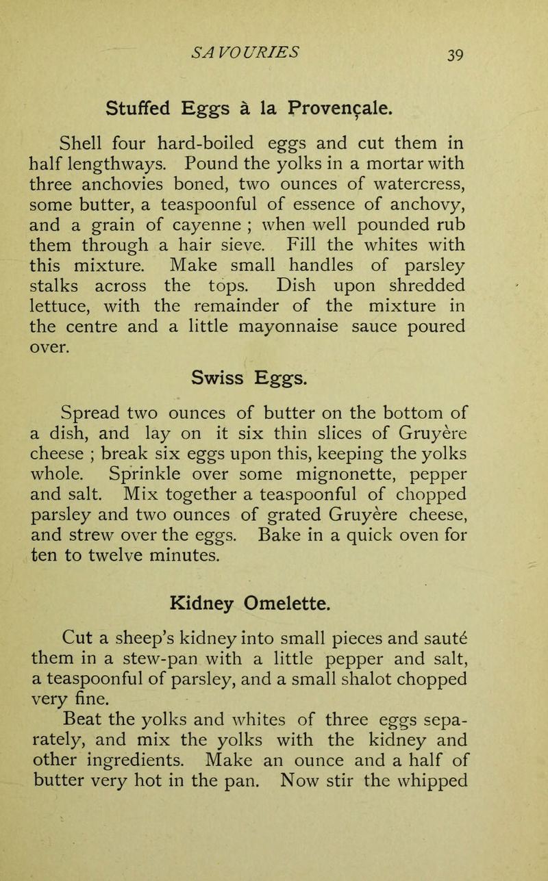 Stuffed Eggs a la Provencale. Shell four hard-boiled eggs and cut them in half lengthways. Pound the yolks in a mortar with three anchovies boned, two ounces of watercress, some butter, a teaspoonful of essence of anchovy, and a grain of cayenne ; when well pounded rub them through a hair sieve. Fill the whites with this mixture. Make small handles of parsley stalks across the tops. Dish upon shredded lettuce, with the remainder of the mixture in the centre and a little mayonnaise sauce poured over. Swiss Eggs. Spread two ounces of butter on the bottom of a dish, and lay on it six thin slices of Gruyere cheese ; break six eggs upon this, keeping the yolks whole. Sprinkle over some mignonette, pepper and salt. Mix together a teaspoonful of chopped parsley and two ounces of grated Gruyere cheese, and strew over the eggs. Bake in a quick oven for ten to twelve minutes. Kidney Omelette. Cut a sheep’s kidney into small pieces and saut^ them in a stew-pan with a little pepper and salt, a teaspoonful of parsley, and a small shalot chopped very fine. Beat the yolks and whites of three eggs sepa- rately, and mix the yolks with the kidney and other ingredients. Make an ounce and a half of butter very hot in the pan. Now stir the whipped