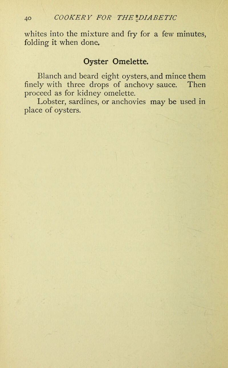 whites into the mixture and fry for a few minutes, folding it when done. Oyster Omelette. Blanch and beard eight oysters, and mince them finely with three drops of anchovy sauce. Then proceed as for kidney omelette. Lobster, sardines, or anchovies may be used in place of oysters.