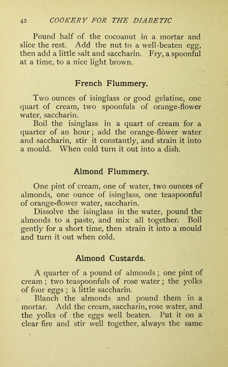 Pound half of the cocoanut in a mortar and slice the rest. Add the nut to a well-beaten egg, then add a little salt and saccharin. Fry, a spoonful at a time, to a nice light brown. French Flummery. Two ounces of isinglass or good gelatine, one quart of cream, two spoonfuls of orange-flower water, saccharin. Boil the isinglass in a quart of cream for a quarter of an hour; add the orange-flower water and saccharin, stir it constantly, and strain it into a mould. When cold turn it out into a dish. Almond Flummery. One pint of cream, one of water, two ounces of almonds, one ounce of isinglass, one teaspoonful of orange-flower water, saccharin. Dissolve the isinglass in the water, pound the almonds to a paste, and mix all together. Boil gently for a short time, then strain it into a mould and turn it out when cold. Almond Custards. A quarter of a pound of almonds; one pint of cream ; two teaspoonfuls of rose water; the yolks of four eggs ; a little saccharin. Blanch the almonds and pound them in a mortar. Add the cream, saccharin, rose water, and the yolks of the eggs well beaten. Put it on a clear fire and stir well together, always the same