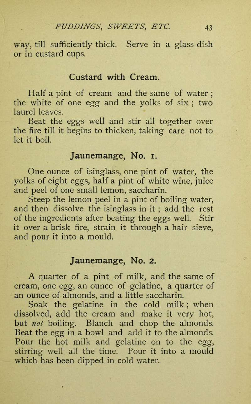 way, till sufficiently thick. Serve in a glass dish or in custard cups. Custard with Cream. Half a pint of cream and the same of water ; the white of one egg and the yolks of six ; two laurel leaves. Beat the eggs well and stir all together over the fire till it begins to thicken, taking care not to let it boil. Jaunemange, No. i. One ounce of isinglass, one pint of water, the yolks of eight eggs, half a pint of white wine, juice and peel of one small lemon, saccharin. Steep the lemon peel in a pint of boiling water, and then dissolve the isinglass in it ; add the rest of the ingredients after beating the eggs well. Stir it over a brisk fire, strain it through a hair sieve, and pour it into a mould. Jaunemange, No. 2. A quarter of a pint of milk, and the same of cream, one egg, an ounce of gelatine, a quarter of an ounce of almonds, and a little saccharin. Soak the gelatine in the cold milk; when dissolved, add the cream and make it very hot, but not boiling. Blanch and chop the almonds. Beat the egg in a bowl and add it to the almonds. Pour the hot milk and gelatine on to the egg, stirring well all the time. Pour it into a mould which has been dipped in cold water.