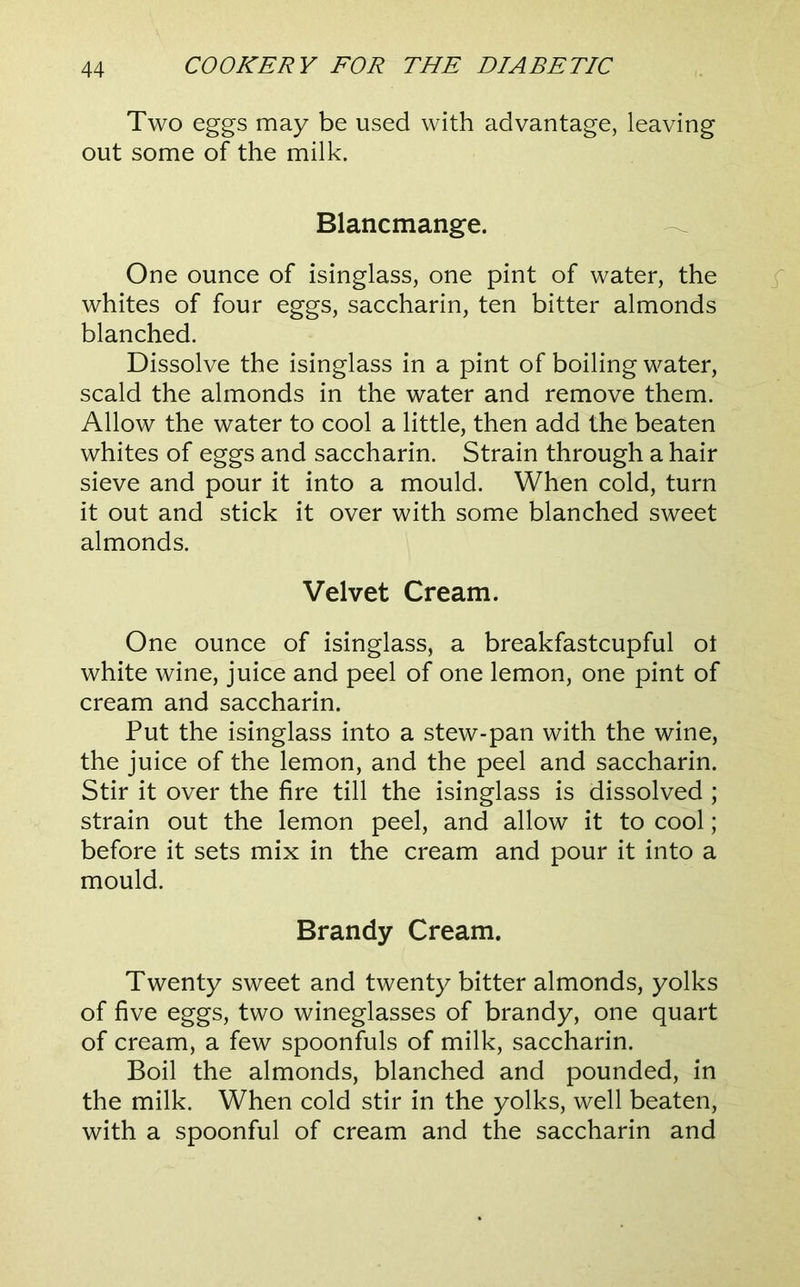 Two eggs may be used with advantage, leaving out some of the milk. Blancmange. ^ One ounce of isinglass, one pint of water, the whites of four eggs, saccharin, ten bitter almonds blanched. Dissolve the isinglass in a pint of boiling water, scald the almonds in the water and remove them. Allow the water to cool a little, then add the beaten whites of eggs and saccharin. Strain through a hair sieve and pour it into a mould. When cold, turn it out and stick it over with some blanched sweet almonds. Velvet Cream. One ounce of isinglass, a breakfastcupful ot white wine, juice and peel of one lemon, one pint of cream and saccharin. Put the isinglass into a stew-pan with the wine, the juice of the lemon, and the peel and saccharin. Stir it over the fire till the isinglass is dissolved ; strain out the lemon peel, and allow it to cool; before it sets mix in the cream and pour it into a mould. Brandy Cream. Twenty sweet and twenty bitter almonds, yolks of five eggs, two wineglasses of brandy, one quart of cream, a few spoonfuls of milk, saccharin. Boil the almonds, blanched and pounded, in the milk. When cold stir in the yolks, well beaten, with a spoonful of cream and the saccharin and