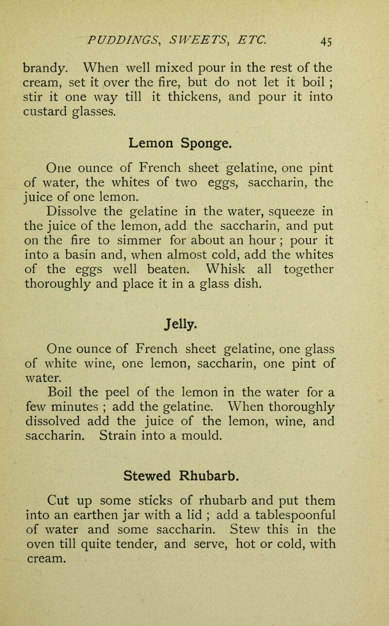 brandy. When well mixed pour in the rest of the cream, set it pver the fire, but do not let it boil ; stir it one way till it thickens, and pour it into custard glasses. Lemon Sponge. One ounce of French sheet gelatine, one pint of water, the whites of two eggs, saccharin, the juice of one lemon. Dissolve the gelatine in the water, squeeze in the juice of the lemon, add the saccharin, and put on the fire to simmer for about an hour; pour it into a basin and, when almost cold, add the whites of the eggs well beaten. Whisk all together thoroughly and place it in a glass dish. Jelly. One ounce of French sheet gelatine, one glass of white wine, one lemon, saccharin, one pint of water. Boil the peel of the lemon in the water for a few minutes ; add the gelatine. When thoroughly dissolved add the juice of the lemon, wine, and saccharin. Strain into a mould. Stewed Rhubarb. Cut up some sticks of rhubarb and put them into an earthen jar with a lid ; add a tablespoonful of water and some saccharin. Stew this in the oven till quite tender, and serve, hot or cold, with cream.