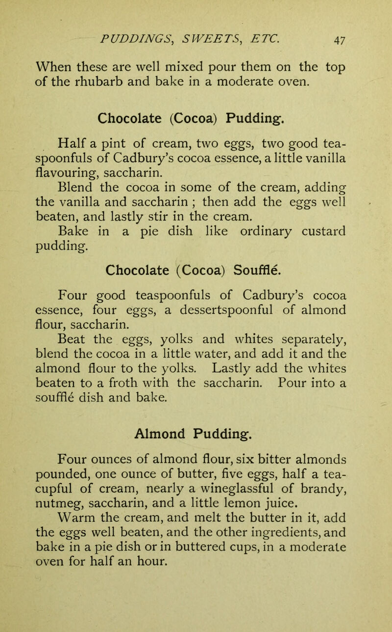 When these are well mixed pour them on the top of the rhubarb and bake in a moderate oven. Chocolate (Cocoa) Pudding. Half a pint of cream, two eggs, two good tea- spoonfuls of Cadbury’s cocoa essence, a little vanilla flavouring, saccharin. Blend the cocoa in some of the cream, adding the vanilla and saccharin ; then add the eggs well beaten, and lastly stir in the cream. Bake in a pie dish like ordinary custard pudding. Chocolate (Cocoa) Souffle. Four good teaspoonfuls of Cadbury’s cocoa essence, four eggs, a dessertspoonful of almond flour, saccharin. Beat the eggs, yolks and whites separately, blend the cocoa in a little water, and add it and the almond flour to the yolks. Lastly add the whites beaten to a froth with the saccharin. Pour into a souffle dish and bake. Almond Pudding. Four ounces of almond flour, six bitter almonds pounded, one ounce of butter, five eggs, half a tea- cupful of cream, nearly a wineglassful of brandy, nutmeg, saccharin, and a little lemon juice. Warm the cream, and melt the butter in it, add the eggs well beaten, and the other ingredients, and bake in a pie dish or in buttered cups, in a moderate oven for half an hour.