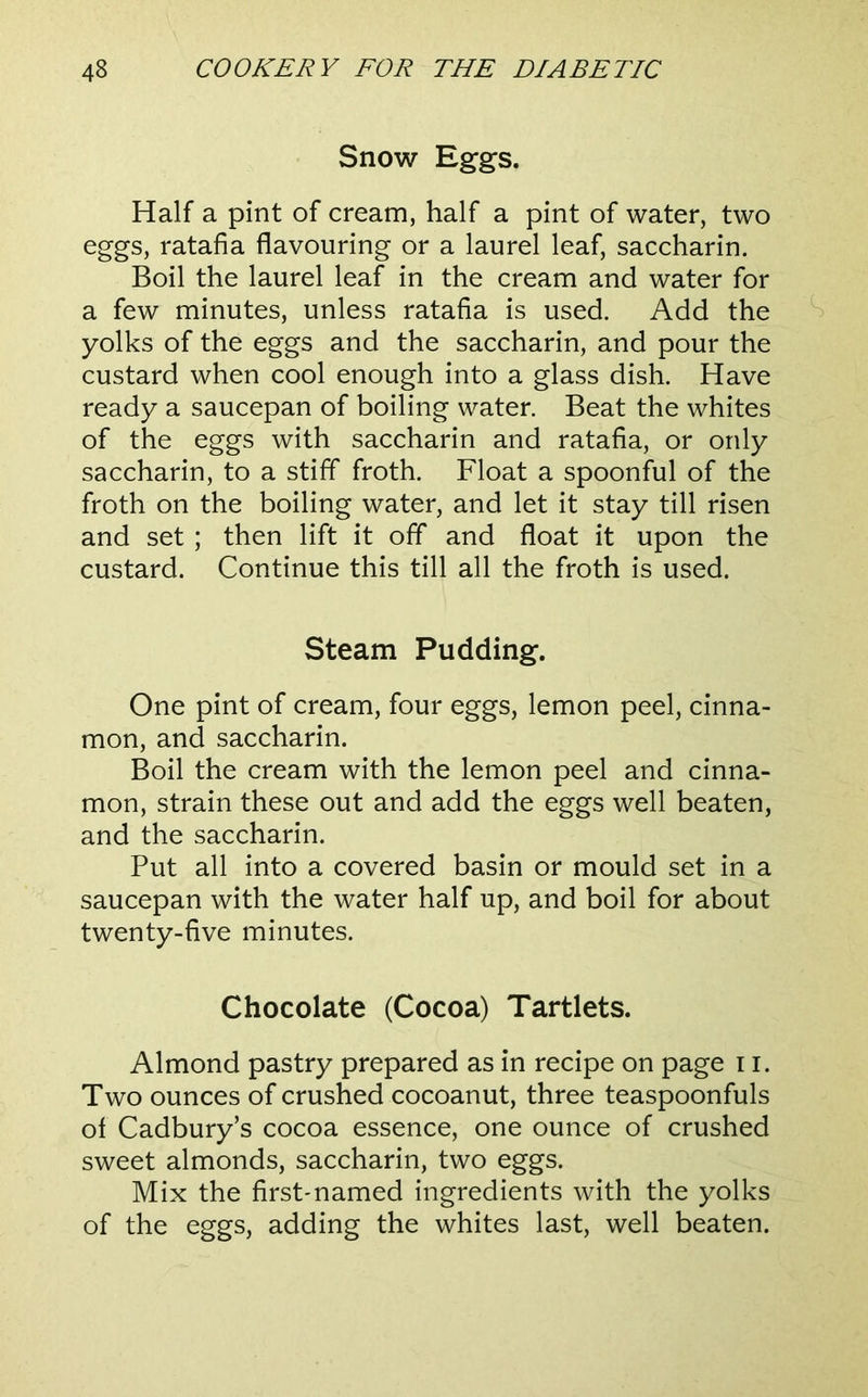 Snow Eggs. Half a pint of cream, half a pint of water, two eggs, ratafia flavouring or a laurel leaf, saccharin. Boil the laurel leaf in the cream and water for a few minutes, unless ratafia is used. Add the ^ yolks of the eggs and the saccharin, and pour the custard when cool enough into a glass dish. Have ready a saucepan of boiling water. Beat the whites of the eggs with saccharin and ratafia, or only saccharin, to a stiff froth. Float a spoonful of the froth on the boiling water, and let it stay till risen and set ; then lift it off and float it upon the custard. Continue this till all the froth is used. Steam Pudding. One pint of cream, four eggs, lemon peel, cinna- mon, and saccharin. Boil the cream with the lemon peel and cinna- mon, strain these out and add the eggs well beaten, and the saccharin. Put all into a covered basin or mould set in a saucepan with the water half up, and boil for about twenty-five minutes. Chocolate (Cocoa) Tartlets. Almond pastry prepared as in recipe on page 11. Two ounces of crushed cocoanut, three teaspoonfuls of Cadbury’s cocoa essence, one ounce of crushed sweet almonds, saccharin, two eggs. Mix the firstmamed ingredients with the yolks of the eggs, adding the whites last, well beaten.