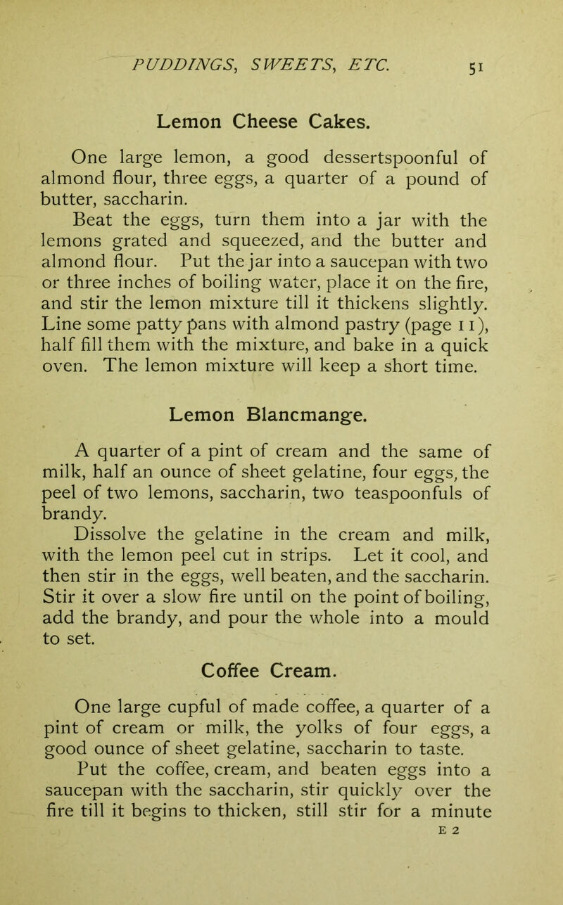 Lemon Cheese Cakes. One large lemon, a good dessertspoonful of almond flour, three eggs, a quarter of a pound of butter, saccharin. Beat the eggs, turn them into a jar with the lemons grated and squeezed, and the butter and almond flour. Put the jar into a saucepan with two or three inches of boiling water, place it on the fire, and stir the lemon mixture till it thickens slightly. Line some patty pans with almond pastry (page 11), half fill them with the mixture, and bake in a quick oven. The lemon mixture will keep a short time. Lemon Blancmange. A quarter of a pint of cream and the same of milk, half an ounce of sheet gelatine, four eggs, the peel of two lemons, saccharin, two teaspoonfuls of brandy. Dissolve the gelatine in the cream and milk, with the lemon peel cut in strips. Let it cool, and then stir in the eggs, well beaten, and the saccharin. Stir it over a slow fire until on the point of boiling, add the brandy, and pour the whole into a mould to set. Coffee Cream. One large cupful of made coffee, a quarter of a pint of cream or milk, the yolks of four eggs, a good ounce of sheet gelatine, saccharin to taste. Put the coffee, cream, and beaten eggs into a saucepan with the saccharin, stir quickly over the fire till it begins to thicken, still stir for a minute E 2