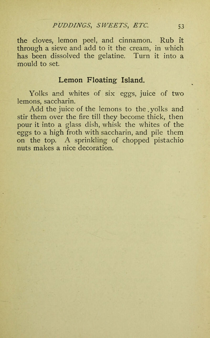 the cloves, lemon peel, and cinnamon. Rub it through a sieve and add to it the cream, in which has been dissolved the gelatine. Turn it into a mould to set. Lemon Floating Island. Yolks and whites of six eggs, juice of two lemons, saccharin. Add the juice of the lemons to the.yolks and stir them over the fire till they become thick, then pour it into a glass dish, whisk the whites of the eggs to a high froth with saccharin, and pile them on the top. A sprinkling of chopped pistachio nuts makes a nice decoration.