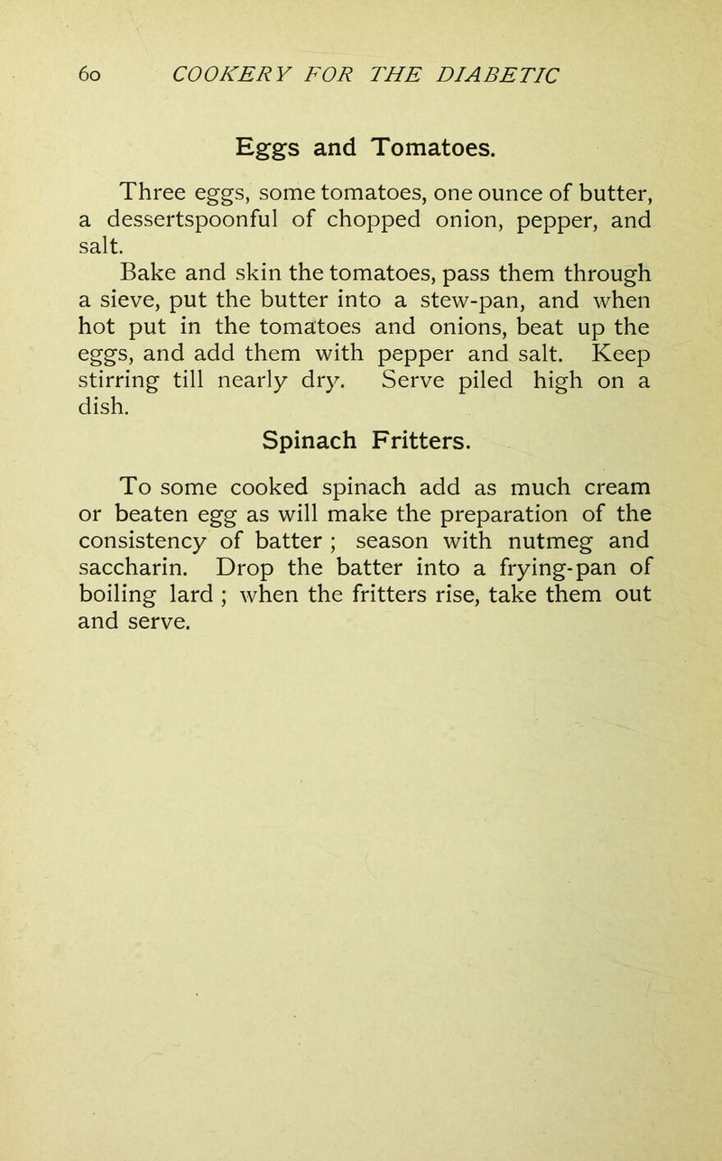 Eggs and Tomatoes. Three eggs, some tomatoes, one ounce of butter, a dessertspoonful of chopped onion, pepper, and salt. Bake and skin the tomatoes, pass them through a sieve, put the butter into a stew-pan, and when hot put in the tomatoes and onions, beat up the eggs, and add them with pepper and salt. Keep stirring till nearly dry. Serve piled high on a dish. Spinach Fritters. To some cooked spinach add as much cream or beaten egg as will make the preparation of the consistency of batter ; season with nutmeg and saccharin. Drop the batter into a frying-pan of boiling lard ; when the fritters rise, take them out and serve.