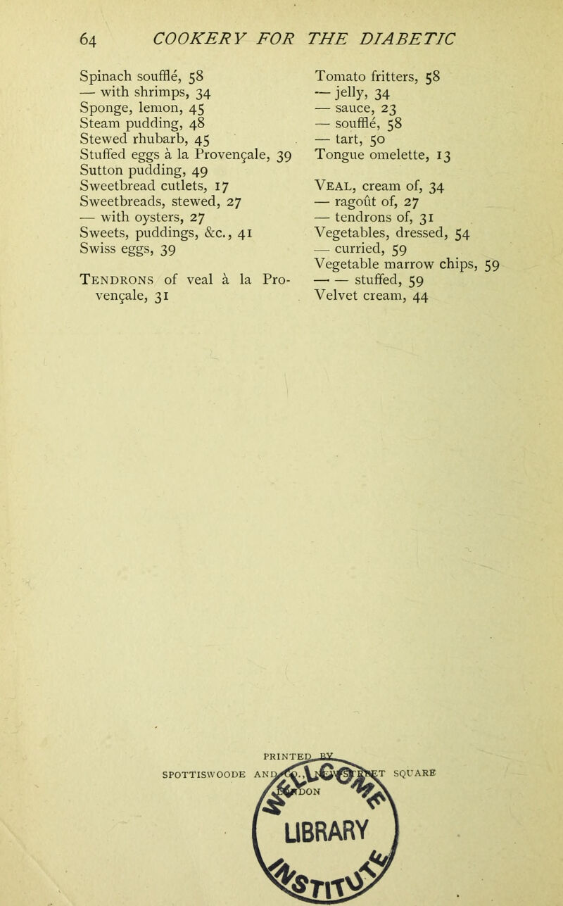 Spinach souffle, 58 — with shrimps, 34 Sponge, lemon, 45 Steam pudding, 48 Stewed rhubarb, 45 Stuffed eggs a la Proven9ale, 39 Sutton pudding, 49 Sweetbread cutlets, 17 Sweetbreads, stewed, 27 — with oysters, 27 Sweets, puddings, &c., 41 Swiss eggs, 39 Tendrons of veal a la Pro- ven5ale, 31 Tomato fritters, 58 — jelly, 34 — sauce, 23 — souffle, 58 — tart, 50 Tongue omelette, 13 Veal, cream of, 34 — ragout of, 27 — tendrons of, 31 Vegetables, dressed, 54 — curried, 59 Vegetable marrow chips, 59 —■ — stuffed, 59 Velvet cream, 44 PRINTS SPOTTISWOODE AN ^ SQUARB UBRARY