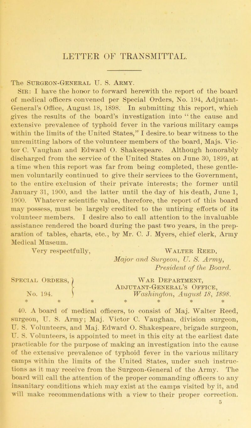 LETTER OF TRANSMITTAL. The Surgeon-General U. S. Army. Sir : I have the hoiK)r to forward herewith the report of the board of medical officers convened per Special Orders, No. 194, Adjutant- General's Office, August 18, 1898. In submitting this report, which gives the results of the board’s investigation into “the cause and extensive prevalence of tj^ihoid fever in the various military camps within the limits of the United States,” I desire.to bear witness to the unremitting labors of the volunteer members of the board, Majs. Vic- tor C. Vaughan and Edward O. Shakespeare. Although honorably discharged from the service of the United States on June 30, 1899, at a time when this report was far from being completed, these gentle- men voluntarily continued to give their services to the Government, to the entire exclusion of their private interests; the former until January 31, 1900, and the latter until the day of his death, June 1, 1900. Whatever scientific value, therefore, the report of this board may possess, must be largely credited to the untiring efforts of its volunteer members. I desire also to call attention to the invaluable assistance rendered the board during the past two years, in the prep- aration of tables, charts, etc., by Mr. C. J. Myers, chief clerk. Army Medical Museum. Very respectfully, Walter Reed, Major and Surgeon, U. 8. Army, President of the Board. Special Orders, 1 No. 194. ) * * * War Department, Adjutant-General’s Office, Washington, August 18, 1898. * * * * 40. A board of medical officers, to consist of Maj. Walter Reed, surgeon, U. S. Army; Maj. Victor C. Vaughan, division surgeon, U. S. Volunteers, and Maj. Edward O. Shakespeare, brigade surgeon, U. S. Volunteers, is appointed to meet in this city at the earliest date practicable for the purpose of making an investigation into the cause of the extensive prevalence of typhoid fever in the various military camps within the limits of the United States, under such instruc- tions as it may receive from the Surgeon-General of the Arm3^ The board will call the attention of the proper commanding officers to any insanitary conditions which may exist at the camps visited by it, and will make recommendations with a view to their proper correction.