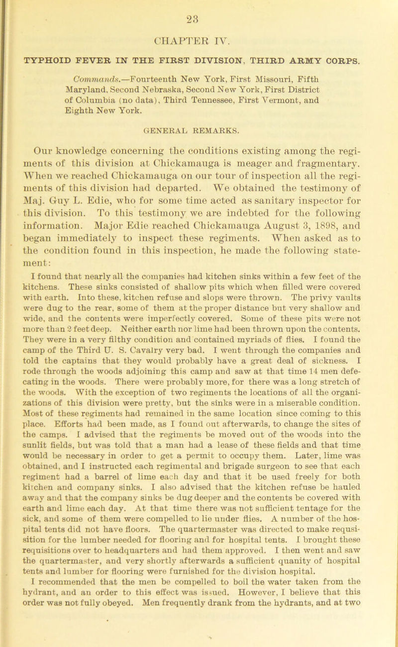 chaptp:r IV. TYPHOID FEVER IN THE FIRST DIVISION, THIRD ARMY CORPS. Commands.—Fourteenth New York, First Missouri, Fifth Maryland, Second Nebraska, Second New York, First District of Columbia (no data), Third Tennessee, First Vermont, and Eighth New York. GENERAL REMARKS. Our knowledge concerning the conditions existing among the regi- ments of this division at Chickamauga is meager and fragmentary. When we reached Chickamauga on our tour of inspection all the regi- ments of this division had departed. We obtained the testimony of Maj. Guy L. Edie, who for some time acted as sanitary inspector for this di^’ision. To this testimony we are indebted for the following information. Major Edie reached Chickamauga August 3, 1898, and began immediately to inspect these regiments. When asked as to the condition found in this inspection, he made the following state- ment : I found that nearly all the companies had kitchen sinks within a few feet of the kitchens. The.se sinks consisted of shallow pits which when filled were covered with earth. Into these, kitchen refuse and slops were thrown. The privy vaults were dug to the rear, some of them at the proper distance but very shallow aud wide, and the contents were imperfectly covered. Some of these pits were not more than 2 feet deep. Neither earth nor lime had been thrown upon the contents. They were in a very filthy condition and contained myriads of flies. I found the camp of the Third U. S. Cavalry very bad. I went through the companies and told the captains that they would probably have a great deal of sickness. I rode through the woods adjoining this camp and saw at that time 14 men defe- cating in the woods. There were probably more, for there was a long stretch of the woods. With the exception of two regiments the locations of all the organi- zations of this division were pretty, but the sinks were in a miserable condition. Most of these regiments had remained in the same location since coming to this place. Efforts had been made, as I found out afterwards, to change the sites of the camps. I advised that the regiments be moved out of the woods into the sunlit fields, but was told that a man had a lease of these fields and that time would be necessary in order to get a permit to occupy them. Later, lime was obtained, and I instructed each regimental and brigade surgeon to see that each regiment had a barrel of lime each day and that it be used freely for both kitchen and company sinks. I also advised that the kitchen refuse be hauled away and that the company sinks be dug deeper and the contents be covered with earth and lime each day. At that time there was not sufficient tentage for the sick, and some of them were compelled to lie under flies, A number of the hos- pital tents did not have floors. The quartermaster was directed to make requsi- sition for the lumber needed for flooring and for hospital tents. I brought these retiuisitions over to headquarters and had them approved. I then went and saw the quartermaster, and very shortly afterwards a sufficient quanity of hospital tents and lumber for flooring were furnished for the division hospital, I recommended that the men be compelled to boil the water taken from the hydrant, and an order to this effect was issued. However, I believe that this order was not fully obeyed. Men frequently drank from the hydrants, and at two