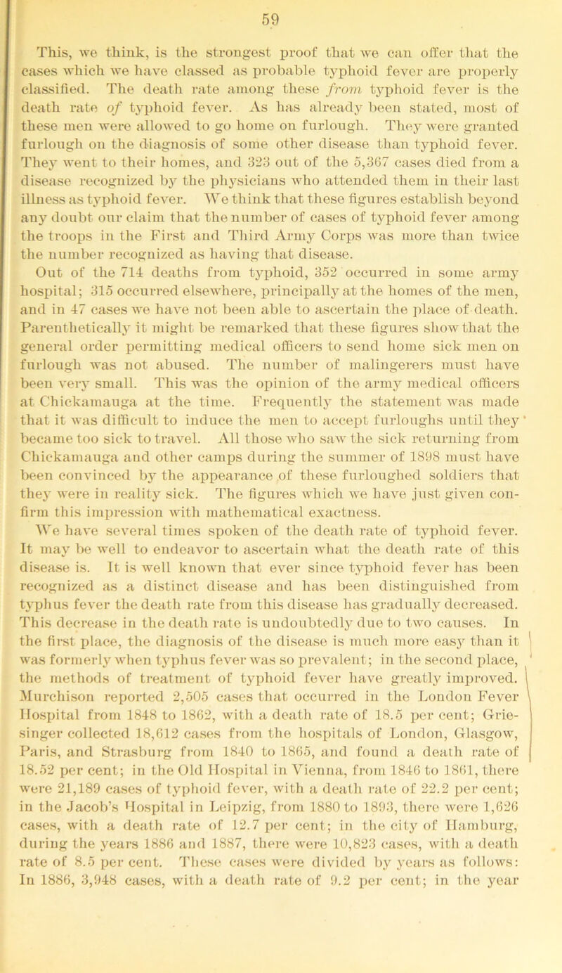 This, we think, is the strongest proof that we can offer that the cases which we have classed as probable typhoid fever are i)roperly classified. The death rate among these from tyj)hoid fever is the death rate of typhoid fever. As has already been statc'd, most of these men were allowed to go home on furlough. They were granted furlough on the diagnosis of some other disease than typhoid fever. They went to their homes, and 323 out of the 5,367 cases died from a disease recognized b}^ the i3hysicians who attended them in their last illness as tyi)hoid fever. We think that these figures establish beyond any doubt our claim that the number of cases of typhoid fever among the troops in the First and Third Army Corps was more than twice the number recognized as having that disease. Out of the 714 deaths from typhoid, 352 occurred in some army hospital; 315 occurred elsewhere, principally at the homes of the men, and in 47 eases we have not been able to ascertain the place of death. Parentheticallj’ it might be remarked that these figures show that the general order permitting medical officers to send home sick men on furlough was not abused. The number of malingerers must have been very small. This was the opinion of the army medical officers at Chickamauga at the time. Frequently the statement was made that it was difficult to induce the men to accept furloughs until they became too sick to travel. All those who saw the sick returning from Chickamauga and other camps during the summer of 1898 must have been convinced by the appearance of these fiu’loughed soldiers that the}’ were in reality sick. The figures which we have just given con- firm this impression with mathematical exactness. AVe have several times spoken of the death rate of typhoid fever. It may be well to endeavor to ascertain what the death rate of this disease is. It is well known that ever since typhoid fever has been recognized as a distinct disease and has been distinguished from typhus fever the death rate from this disease has gradually decreased. This decrease in the death i-ate is undoubtedly due to two causes. In the first place, the diagnosis of the disease is imich more easy than it was formerly when tyi)hus fever was so prevalent; in the second place, the methods of treatment of typhoid fever have greatly improved. Murchison reported 2,505 cases that occurred in the London Fever Hospital from 1848 to 1862, with a death rate of 18.5 per cent; Grie- singer collected 18,612 cases from the hospitals of London, Glasgow, Paris, and Strasburg from 1840 to 1865, and found a death rate of 18.52 per cent; in the Old Hospital in Vienna, from 1846 to 1861, there were 21,189 cases of typhoid fever, with a death I'ate of 22.2 x>er cent; in the Jacob’s Hospital in Leipzig, from 1880 to 1893, there were 1,626 cases, with a death rate of 12.7 per cent; in the city of Hamburg, during the years 1886 and 1887, there were 10,823 cases, with a death rate of 8.5 per cent. These cases were divided by years as follows: In 1886, 3,948 cases, with a death rate of 9.2 per cent; in the year