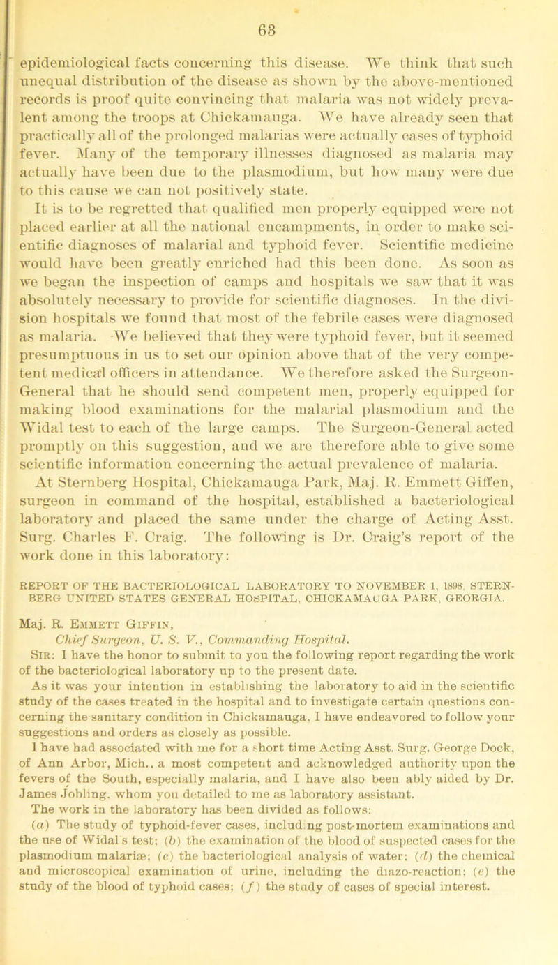 epidemiological facts concerning this disease. We think that snch unequal distribution of the disease as shown by the above-mentioned records is proof quite convincing that malaria was not widely preva- lent among the troops at Chickamauga. We have already seen that Ijractically allof the prolonged malarias were actually cases of typhoid fever. Many of the temporaiy illnesses diagnosed as malaria may actually have been due to the plasmodium, but how manj' were due to this cause we can not positively state. It is to be regretted that qualified men properly equijjped wei’e not placed earlier at all the national encampments, in order to make sci- entific diagnoses of malarial and typhoid fever. Scientific medicine would have been greatly enriched had this been done. As soon as we began the inspection of camps and hospitals we saw that it was absolutely necessary to provide for scientific diagnoses. In the divi- sion hospitals we found that most of the febrile cases were diagnosed as malaria. We believed that they were typhoid fever, but it seemed presumi^tnous in us to set our opinion above that of the very compe- tent medical officers in attendance. We therefore asked the Surgeon- General that he should send competent men, properly equipped for making blood examinations for the malarial plasmodium and the Widal test to each of the large camps. The Surgeon-General acted promptly on this suggestion, and we are therefore able to give some scientific information concerning the actual prevalence of malaria. At Sternberg Hospital, Chickamauga Park, Maj. R. Emmett Giflfen, surgeon in command of the hospital, established a bacteriological laboratory and placed the same xinder the charge of Acting Asst. Surg. Charles F. Craig. The following is Dr. Craig’s report of the work done in this laboratory: REPORT OF THE BACTERIOLOGICAL LABORATORY TO NOVEMBER 1, 1898, STERN- BERG UNITED STATES GENERAL HOSPITAL, CHICKAMAUGA PARK, GEORGIA. Maj. R. Emmett Giffix, Chief Surgeon, U. S. V., Commanding Hospital. Sir: 1 have the honor to submit to you the following report regarding the work of the bacteriological laboratory up to the present date. As it was your intention in establishing the laboratory to aid in the scientific study of the ca.ses treated in the hospital and to investigate certain (juestions con- cerning the sanitary condition in Chickamauga, I have endeavored to follow your suggestions and orders as closely as possible. 1 have had associated with me for a short time Acting Asst. Surg. George Dock, of Ann Arbor, Mich., a most competent and acknowledged authority upon the fevers of the South, especially malaria, and I have also been ably aided by Dr. James Jobling. whom you detailed to me as laboratory assistant. The work in the laboratory has been divided as follows: (a) The study of typhoid-fever cases, including post-mortem e.xaminations and the use of Widal s test; (b) the examination of the blood of susiiected cases for the plasmodium malarias; (c) the bacteriological analysis of water; {d) the chemical and microscopical examination of urine, including the diazo-reaction; (e) the study of the blood of typhoid cases; (/) the study of cases of special interest.