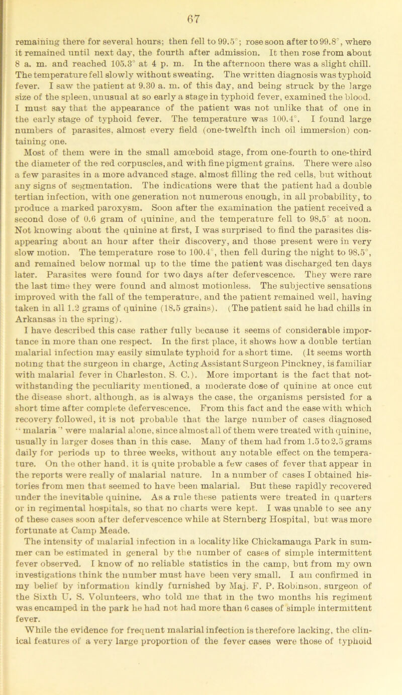 fir remainiug there for several hours; then fell to 99.5°; rose soon after to 99.8% where it remained until next day, the fourth after admission. It then rose from about 8 a. m. and reached 105.3° at 4 p. m. In the afternoon there was a slight chill. The temperature fell slowly without sweating. The written diagnosis was typhoid fever. I saw the patient at 9.30 a. m. of this day, and being struck by the large size of the spleen, unusual at so early a stage in typhoid fever, examined the blood. I must say that the appearance of the patient was not unlike that of one in the early stage of typhoid fever. The temperature was 100.4°. I found large numbers of parasites, almost every field (one-twelfth inch oil immersion) con- taining one. Most of them were in the small amoeboid stage, from one-fourth to one-third the diameter of the red corpuscles, and with fine pigment grains. There were also a few parasites in a more advanced stage, almost filling the red cells, but without any signs of segmentation. The indications were that the patient had a double tertian infection, with one generation not numerous enough, in all probability, to produce a marked paroxysm. Soon after the examination the patient received a second dose of 0.6 gram of quinine, and the temperature fell to 98.5° at noon. Not knowing about the quinine at first, I was surprised to find the parasites dis- appearing about an hour after their discovery, and those present were in very slow motion. The temperature rose to 100.4°, then fell during the night to 98.5°, and remained below normal up to the time the patient was discharged ten days later. Parasites were found for two days after defervescence. They were rare the last time they were found and almost motionless. The subjective sensations improved with the fall of the temperature, and the patient remained well, having taken in all 1.2 grams of quinine (18.5 grains). (Thepatient said he had chills in Arkansas in the spring). I have described this case rather fully because it .seems of considerable impor- tance in more than one respect. In the first place, it shows how a double tertian malarial infection may easily simulate typhoid for a short time. (It seems worth noting that the surgeon in charge. Acting Assistant Surgeon Pinckney, is familiar with malarial fever in Charleston. S. C.). More important is the fact that not- withstanding the peculiarity mentioned, a moderate dose of quinine at once cut the disease short, although, as is always the case, the organisms persisted for a short time after complete defervescence. From this fact and the ease with which recovery followed, it is not probable that the large number of cases diagnosed •• malaria ’’ were malarial alone, since almost all of them were treated with quinine, usually in larger doses than in this case. Many of them had from 1.5 to 2.5 grams daily for periods up to three weeks, without any notable effect on the tempera- ture. On the other hand, it is quite probable a few cases of fever that appear in the reports were really of malarial nature. In a number of cases I obtained his- tories from men that seemed to have been malarial. But these rapidly recovered under the inevitable quinine. As a rule these patients were treated in quarters or in regimental hospitals, so that no charts were kept. I was unable to see any of these cases soon after defervescence while at Sternberg Hospital, but was more fortunate at Camp Meade. The intensity of malarial infection in a locality like Chickamauga Park in sum- mer can 1)6 estimated in general by the number of cases of simple intermittent fever obseiwed. I know of no reliable statistics in the camp, but from my own investigations think the number must have been very small. I am confirmed in my belief by information kindly furnished by Maj. F. P. Robinson, surgeon of the Sixth U. S. Volunteers, who told me that in the two months his regiment was encamped in the park he had not had more than 6 cases of simple intermittent fever. While the evidence for frequent malarial infection is therefore lacking, the clin- ical features of a very large proportion of the fever cases were those of typhoid
