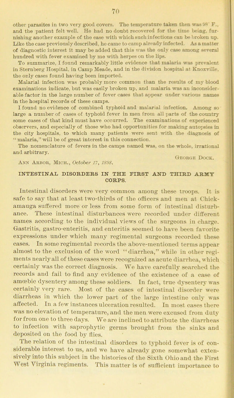 other parasites in two very good covers. The temperature taken then was 08 F., and the patient felt well. He had no doubt recovered for the time Ijeing. fur- nishing another example of the ease with which such infections can be broken up. Like the case previously described, he came to camp already infected. As a matter of diagnostic interest it may be added that this was the only case among several hundred with fever examined by me with herpes on the lips. To summarize, I found remarkably little evidence that malaria was prevalent in Sternberg Hospital, in Camp Meade, and in the division hospital at Knoxville, the only cases found having been imported. Malarial infection was probably more common than the results of my blood examinations indicate, but was easily broken up, and malaria was an inconsider- able factor in the large number of fever cases that appear under various names in the hospital records of these camps. I found no evidence of combined typhoid and malarial infection. Among so large a number of cases of typhoid fever in men from all parts of the country some cases of that kind must have occurred. The examinations of experienced observers, and especially of those who had opportunities for making autopsies in the city hospitals, to which many patients were sent with the diagnosis of “ malaria,” will be of great interest in this connection. The nomenclature of fevers in the camps named was, on the whole, irrational and arbitrary. George Dock. Ann Arbor, Mich., October 17, 1898. INTESTINAL DISORDERS IN THE FIRST AND THIRD ARMY CORPS. Intestinal disorders were very common among these troops. It is safe to say that at least two-thirds of the officers and men at Chick- amauga suffered more or less from some form of intestinal disturb- ance. These intestinal disturbances wei’e recorded under different names according to the individual views of the surgeons in charge. Gasti’itis, gastro-enteritis, and enteritis seemed to have been favorite expressions under which many regimental surgeons recorded these cases. In some regimental records the above-mentioned terms appear almost to the exclusion of the word “diarrhea,” while in other regi- ments nearly all of these cases were recognized as acute diarrhea, which certainly was the correct diagnosis. We have carefully searched the records and fail to find any evidence of the existence of a case of amoebic dysentery among these soldiers. In fact, true dj'sentery was certainly very rare. Most of the cases of intestinal disorder were diarrheas in which the lower pai't of the large intestine only was affected. In a few instances ulceration resulted. In most cases there was no elevation of tempei'ature, and the men were excused from duty for from one to three daj'^s. We are inclined to attribute the diarrheas to infection with saprophytic germs brought from the sinks and deposited on the food by fiies. The relation of the intestinal disorders to typhoid fever is of con- siderable interest to us, and we have already gone somewhat exten- sively into this subject in the histories of the Sixth Ohio and the First West Vii’ginia regiments. This matter is of sufficient importance to