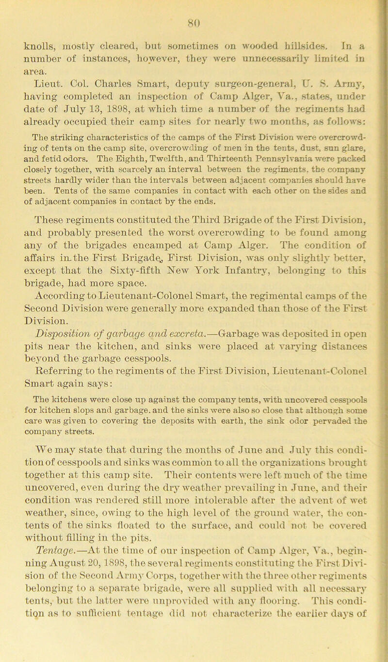 knolls, mostly cleared, but sometimes on wooded hillsides. In a number of instanees, however, they were unnecessarily limited in area. Lieut. Col. Charles Smart, deputy surgeon-general, U. S. Army, having comxileted an inspection of Camp Alger, Va., states, under date of July 13, 1898, at which time a number of the regiments had already occupied their camp sites for nearly two months, as follows: The striking characteristics of the camps of the First Division were overcrowd- ing of tents on the camp site, overcrowding of men in the tents, dust, snn glare, and fetid odors. The Eighth, Twelfth, and Thirteenth Pennsylvania were packed closely together, with scarcely an interval between the regiments, the company streets hardly wider than the intervals between adjacent companies should have been. Tents of the same companies in contact with each other on the sides and of adjacent companies in contact by the ends. These regiments constituted the Third Brigade of the First Division, and probably presented the worst overcrowding to be found among any of the brigades encamped at Camp Alger. The condition of affairs in. the First Brigade., First Division, was only slightly better, except that the Sixty-fifth New York Infantry, belonging to this brigade, had more space. According to Lieutenant-Colonel Smart, the regimental camps of the Second Division were generallj’' more expanded than those of the First Division. Disposition of garbage and esccreta.—Garbage was deposited in open pits near the kitchen, and sinks Avere placed at A'arying distances beyond the garbage cesspools. Referring to the regiments of the First Division, Lieutenant-Colonel Smart again says: The kitchens were close up against the company tents, Avith uncovered cesspools for kitchen slops and garbage, and the sinks were also so close that although some care was given to covering the deposits with earth, the sink odor pervaded the company streets. We may state that during the months of June and July this condi- tion of cesspools and sinks Avas common to all the organizations brought together at this camp site. Their contents AA'ere left mtieh of the time uncovered, even during the dry weather ju'eAuiiling in June, and their condition AA’^as rendered still more intolerable after the adA’ent of wet weather, since, OAving to the high level of the ground Avater, the con- tents of the sinks floated to the surface, and could not be coA’ered Avithout filling in the i)its. Tentage.—At the time of our inspection of Cami) Alger, Va., begin- ning August 20,1898, the seA'^eral regiments constituting the First DiAU- sion of the Second Army CorjAs, together Avith the three other I'egiments belonging to a separate brigade, Avere all supplied Avith all necessary tents, but the latter A\^ere unproA'ided with any flooring. This condi- tion as to sufiicient tentage did not characterize the earlier days of