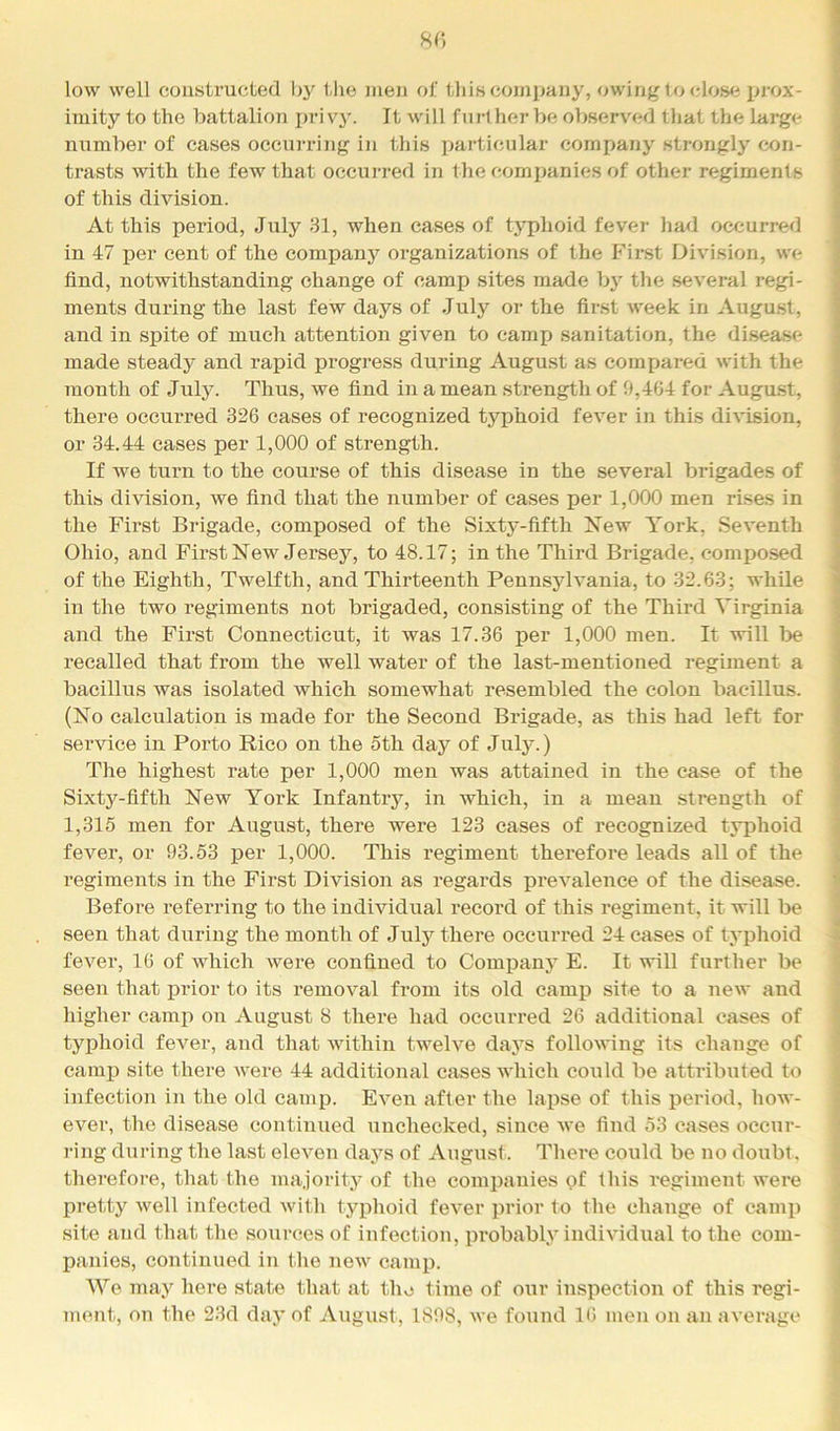 8C) low well constructed by tlie men of this company, owing t o (dos<i ijrox- imity to the battalion pri vy. It will further be observed that the large number of cases occui'ring in this particular company strongly con- trasts with the few that occurred in the companies of other regiments of this division. At this period, July 31, when cases of typhoid fevej- had occurred in 47 per cent of the company organizations of the First Division, we find, notwithstanding change of camp sites made by the several regi- ments during the last few days of July or the first week in August, and in spite of much attention given to camp sanitation, the disease made steady and rapid progress during August as compared with the month of July. Thus, we find in a mean strength of 0,464 for Augmst, there occurred 326 cases of recognized typhoid fever in this division, or 34.44 cases per 1,000 of strength. If we turn to the course of this disease in the several brigades of this division, we find that the number of cases per 1,000 men rises in the First Brigade, composed of the Sixty-fifth New York, Seventh Ohio, and First New Jersey, to 48.17; in the Third Brigade, composed of the Eighth, Twelfth, and Thirteenth Pennsylvania, to 32.63; while in the two regiments not brigaded, consisting of the Third Virginia and the First Connecticut, it was 17.36 per 1,000 men. It will l>e recalled that from the well water of the last-mentioned regiment a bacillus was isolated which somewhat resembled the colon bacillus. (No calculation is made for the Second Brigade, as this had left for service in Porto Rico on the 5th day of July.) The highest rate per 1,000 men was attained in the ease of the Sixty-fifth New York Infantry, in which, in a mean strength of 1,315 men for August, there were 123 cases of recognized typhoid fevei’, or 93.53 per 1,000. This regiment therefore leads all of the regiments in the First Division as regards prevalence of the disease. Before referring to the individual record of this regiment, it will be seen that during the month of July there occurred 24 cases of typhoid i fever, 16 of which were confined to Comj)any E. It will further be | seen that j)rior to its removal from its old camp site to a new and j higher camp on August 8 there had occurred 26 additional cases of j typhoid fever, and that within twelve days following its change of | camp site there were 44 additional eases which could be attributed to j infection in the old camp. Even after the lapse of this period, how- j ever, the disease continued unchecked, since we find 53 cases occur- j ring during the last eleven days of August. There could be no doubt, j therefore, that the majority of the companies of this regiment were pretty well infected witli typhoid fever prior to the change of caini) ; site and that the sources of infection, probably individual to the com- panies, continued in the new camp. I We may here state that at the time of our inspection of this regi- '