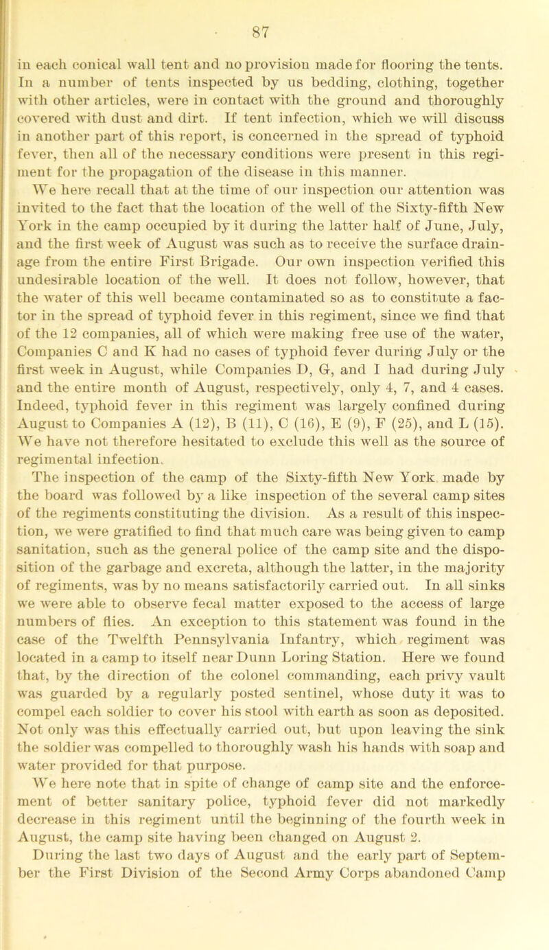 iu each conical wall tent and no provision made for flooring the tents. In a number of tents inspected by ns bedding, clothing, together with other articles, were in contact with the ground and thoroughly covered with dust and dirt. If tent infection, which we will discuss in another part of this report, is concerned in the spread of typhoid fever, then all of the necessary conditions were present in this regi- ment for the propagation of the disease in this manner. We here recall that at the time of our inspection our attention was invited to the fact that the location of the well of the Sixty-fifth New York in the camp occupied by it during the latter half of June, July, and the first week of August was such as to receive the surface drain- age from the entire First Brigade. Our own inspection verified this undesii'able location of the well. It does not follow, however, that the water of this well became contaminated so as to constitute a fac- tor in the spread of typhoid fever in this regiment, since we find that of the 12 companies, all of which were making free use of the water. Companies C and K had no cases of typhoid fever during July or the first week in August, while Companies D, G, and I had during July « and the entire month of August, respectively, only 4, 7, and 4 cases. Indeed, tyiDhoid fever in this regiment was largely confined during August to Companies A (12), B (11), C (16), E (9), F (25), and L (15). We have not thei-efore hesitated to exclude this well as the source of regimental infection. The inspection of the camp of the Sixty-fifth New York made by the board was followed b} a like inspection of the several camp sites of the regiments constituting the division. As a result of this inspec- tion, we were gratified to find that much care was being given to camp sanitation, such as the general police of the camp site and the dispo- sition of the garbage and excreta, although the latter, in the ma jority of regiments, was by no means satisfactorily carried out. In all sinks we were able to observe fecal matter exposed to the access of large numbers of flies. An exception to this statement was found in the case of the Twelfth Pennsylvania Infantry, which regiment was located in a camp to itself near Dunn Loring Station. Here we found that, by the direction of the colonel commanding, each privy vault was guarded by a regularly posted sentinel, whose duty it was to compel each soldier to cover his stool with earth as soon as deposited. Not only was this effectually carried out, but upon leaving the sink the soldier was compelled to thoroughly wash his hands with soap and water provided for that purpose. We here note that in spite of change of camp site and the enforce- ment of better sanitary police, tyjjhoid fevei' did not markedly decrease in this regiment until the beginning of the fourth week in August, the camp site having V)een changed on August 2. Dtiring the last two days of August and the early part of Septem- ber the First Division of the Second Army Corps abandoned Camp