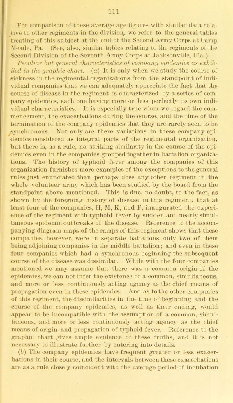 For coniparison of tliose average age figures with similar data rela- tive to other regiments in the division, we refer to the general tables treating of this subject at the end of the Second Arinj^ Corps at Camp Meade, Pa. (See, also, similar tables relating to the regiments of the Second Division of the Seventli Arinj’^ Corps at Jacksonville, Fla.) Peculiar hut (jeneral characteristics of company epidemics as exhib- ited in the graphic chart.—(a) It is only when we study the course of sickness in the regimental organizations from the standpoint of indi- vidual companies that we can adequately appreciate the fact that the course of disease in the regiment is characterized by a series of com- pany epidemics, each one having more or less perfectly its ovm indi- vidual characteristics. It is especially true when we regard the eom- mencenient, the exacerbations during the course, and the time of the termination of the eompanj' epidemics that they are rarely seen to be ^synchronous. Not only are there variations in these company epi- demics considered as integral parts of the regimental oi'ganization, but there is, as a rule, no striking siinilarity in the course of the epi- demics even in the companies grouped together in battalion organiza- tions. The history of typhoid fever among the companies of this organization furnishes more examples of the exceptions to the general rules just enirnciated than perhaps does any other regiment in the whole volunteer army which has been studied by the board from the standpoint above mentioned. This is due, no doubt, to the fact, as shown by the foregoing history of disease in this i*egiment, that at least four of the companies, H, M, K, and F, inaugurated the experi- ence of the regiment with typhoid fever by sudden and nearly simul- taneous epidemic outbreaks of the disease. Reference to the accom- panying diagram maps of the camps of this regiment shows that these companies, however, were in separate battalions, only two of them being adjoining companies in the middle battalion; and even in these four companies which had a synchi'onous beginning the subsequent course of the disease was dissimilar. While with the four companies mentioned \ve may assume that there was a common origin of the epidemics, we can not infer the exi.stence of a common, simultaneous, and more or less continuously acting agency as the chief means of propagation even in these epidemics. And as to the other companies of this regiment, the dissimilailties in the time of beginning and the course of the company epidemics, as well as their ending, would appear to be incompatible with the assumption of a common, simul- taneous, and more or less continuously acting agency as the chief means of origin and propagation of tyjjhoid fever. Reference to the graphic chart gives ample evidence of these tiaiths, and it is not necessary to illustrate further by entering ijito details. {h) The company epidemics have frequent greater or less exacer- bations in their course, and the intervals between these exacerbations are as a rule closely coincident with the avej’age period of incubation