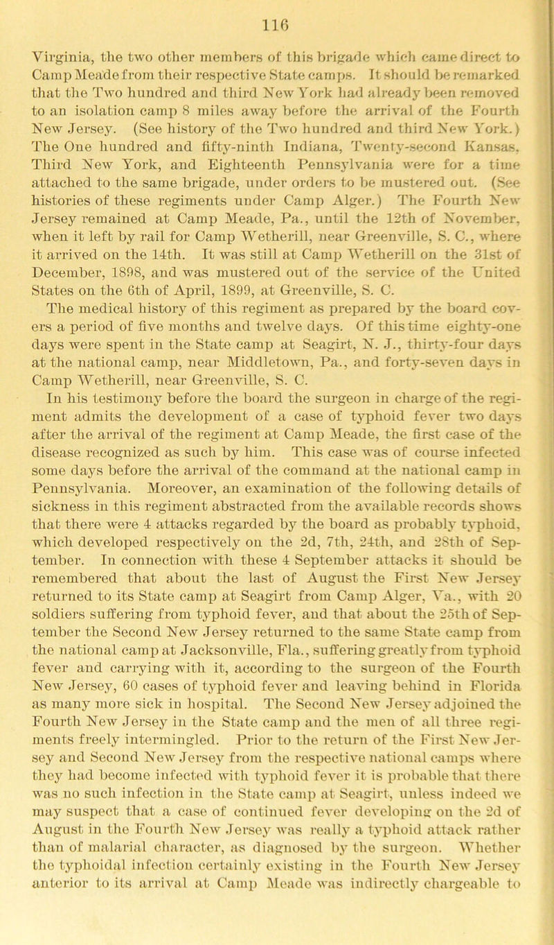 Virginia, tlie two other jueinbers of this brigade whicii came direct to Camp Meade from their respective State camps. It should be remarked that the Two hundred and third New York liad already been removed to an isolation cami^ 8 miles away before the arrival of the Fourth New Jersey. (See history of tlie Two hundred and third New York.) The One hundred and fifty-ninth Indiana, J’wenty-second Kansas, Third New York, and Eighteenth Pennsj’lvania were for a time attached to the same brigade, under orders to be mu.stered out. (See histories of these regiments under Camp Alger.) The Fourth New Jersey remained at Camp Meade, Pa., until the 12th of November, when it left by rail for Camjp Wetherill, near Greenville, S. C., where it arrived on the 14th. It was still at Camp lYetherill on the 31st of December, 1898, and was mustered out of the service of the United States on the 6th of April, 1899, at Greenville, S. C. The medical history of this regiment as prepared by the board cov- ei's a period of five months and twelve days. Of this time eighty-one days were spent in the State camp at Seagirt, N. J., thirty-four days at the national camp, near Middletown, Pa., and forty-seven days in Camp Wetherill, near Greenville, S. C. In his testimony before the board the surgeon in charge of the regi- ment admits the development of a case of typhoid fever two days after the arrival of the regiment at Camj) Meade, the first case of the disease recognized as sucli bj'^ him. This case was of course infected some days before the arrival of the command at the national camp in Pennsylvania. Moreover, an examination of the following details of sickness in this regiment abstracted from the available records shows that there were 4 attacks regarded by the board as probably typhoid, which developed respectively on the 2d, 7th, 24th, and 28th of Sep- tember. In connection with these 4 September attacks it should be remembered that about the last of August the First New Jersey returned to its State camp at Seagirt from Camp Alger, Va., with 20 soldiers suffeiJng from typhoid fever, and that about the 25th of Sep- tember the Second New Jersey returned to the same State camp from the national camp at Jacksonville, Fla., suffering greatly from typhoid fever and carrying with it, according to the surgeon of the Fourth New Jersey, 60 cases of typhoid fever and leaving behind in Florida as many more sick in hospital. The Second New Jersey adjoined the Fourth New Jersey in the State camp and the men of all three regi- ments freely intermingled. Prior to the return of the First New Jer- sey and Second New Jersey from the respective national camps where they had become infected with typhoid fever it is probable that there was no such infection in tlie State camp at Seagirt, unless indeed we may suspect that a case of continued fever developing on the 2d of August in the Fourth New Jersey Avas really a typhoid attack rather thaji of malainal character, as diagnosed by the surgeon. Whether the typhoidal infection certainly e.xisting in the Fourth Noav Jersey anterior to its arrival at Camp Meade Avas indirectly chargeable to