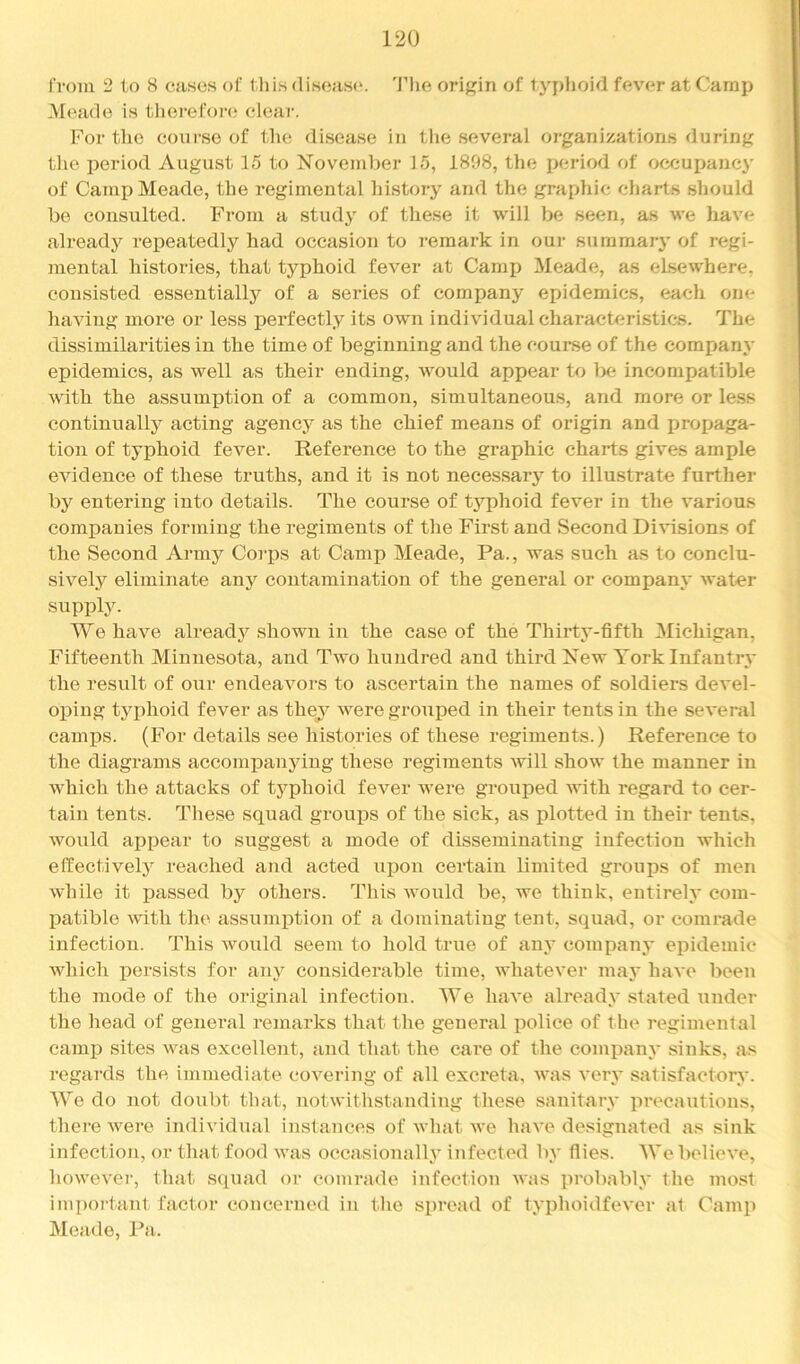 ri'om 2 lo 8 cases of this disease*. 'Fhe oripjin of typhoid fever at Camp Meade is tlierefore eleai-. For tlie course of the disease in tlie several organizations during the period August 15 to November 15, 1898, the period of occupancy of Camp Meade, the regimental history and the graphic charts should be consulted. From a study of tliese it will be seen, as we have already i-epeatedly had occasion to i-emark in our summary of regi- mental histories, that typhoid fever at Camp Meade, as elsewhere, consisted essentially of a series of company epidemics, each one having more or less perfectly its own individual characteristics. The dissimilarities in the time of beginning and the course of the company epidemics, as well as their ending, would appear to l>e incompatible with the assumption of a common, simultaneous, and more or le.ss continually acting agency as the chief means of origin and propaga- tion of typhoid fever. Reference to the graphic charts gives ample evidence of these truths, and it is not necessary to illustrate further by entering into details. The course of typhoid fever in the various companies forming the regiments of the First and Second Di\dsions of the Second Army Corps at Camp Meade, Pa., was such as to conclu- sively eliminate any contamination of the general or company water supply. We have already shown in the case of the Thirty-fifth Michigan, Fifteenth Minnesota, and Two hundred and third New York Infantry the result of oiir endeavors to ascertain the names of soldiers devel- oping typhoid fever as they weregroui^ed in their tents in the several camps. (For details see histories of these regiments.) Reference to the diagrams accomj)anying these regiments will show the manner in which the attacks of typhoid fever were grouped with regard to cer- tain tents. These squad groui^s of the sick, as plotted in their tents, would appear to suggest a mode of disseminating infection which effectively reached and acted upon certain limited groups of men while it passed by others. This would be, we think, entirely com- patible ^vith the assumption of a dominating tent, squad, or comrade infection. This would seem to hold true of any company epidemic which persists for any considerable time, whatever may have been the mode of the original infection. We have already stated under the head of general remarks that the general police of the regimental camp sites was excellent, and that the care of the company sinks, as regards the immediate covering of all excreta, was very satisfactory. We do not doubt that, notwithstanding these sanitary precautions, there were individual instances of what we have designated as sink infection, or that food was occasionally infected by flies. We believe, however, that squad or comrade infection was ]u'obably the most important factor concerned in the spread of typhoidfever at Camp Meade, Pa.