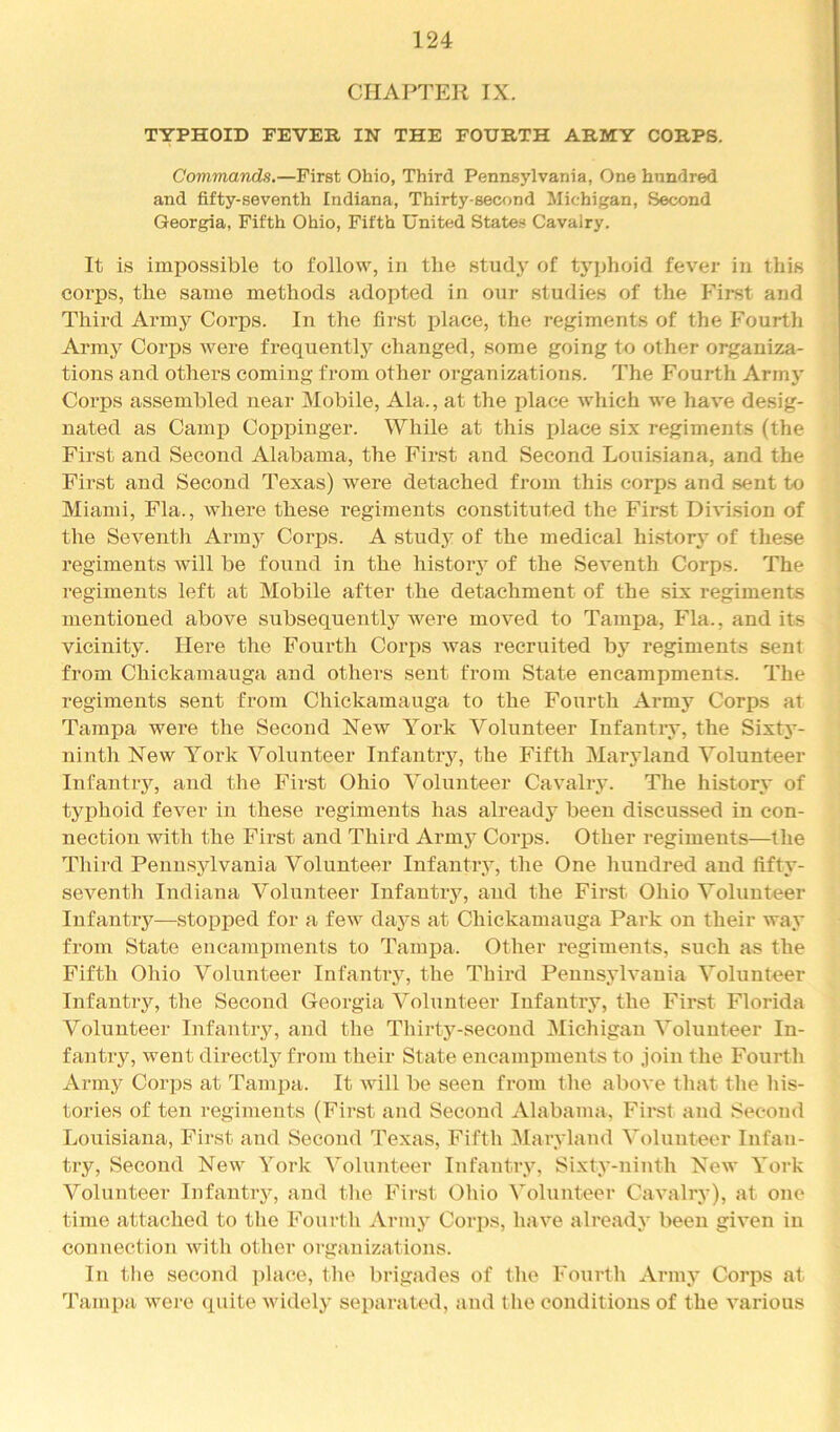 CHAPTER IX. TYPHOID FEVER IN THE FOURTH ARMY CORPS. Commands.—First Ohio, Third Pennsylvania, One hundred and fifty-seventh Indiana, Thirty-second Michigan, Second Georgia, Fifth Ohio, Fifth United States Cavalry. It is impossible to follow, in the study of typhoid fever in this corps, the same methods adopted in our studies of the First and Third Army Corps. In the first place, the regiments of the Fourth Arm3^ Corps were frequentlj’ changed, some going to other organiza- tions and others coming from other organizations. The Fourth Armj' Corps assembled near Mobile, Ala., at the place which we have desig- nated as Camp Coppinger. While at this place six regiments (the First and Second Alabama, the First and Second Louisiana, and the First and Second Texas) were detached from this corps and sent to Miami, Fla., where these regiments constituted the First Division of the Seventh Armj^ Corps. A studj’ of the medical historj’ of these regiments will be found in the histoiy of the Seventh Corps. The regiments left at Mobile after the detachment of the six regiments mentioned above subsequentlj^ were moved to Tampa, Fla., and its vicinity. Here the Fourth Corps was recruited by regiments sent from Chickamauga and others sent from State encampments. The regiments sent from Chickamauga to the Fourth Army Corps at Tampa were the Second New York Volunteer Infantiy, the Sixty- ninth New York Volunteer Infantry, the Fifth Marjdand Volunteer Infantry, and the First Ohio Volunteer Cavalry. The histor.v of typhoid fever in these i-egiments has alreadj’- been discussed in con- nection with the First and Third Armj^ Corj)s. Other regiments—the Third Pennsylvania Volunteer Infantry, the One hundred and fifty- seventh Indiana Volunteer Infantry, and the First Ohio Volunteer Infantry—stopped for a few days at Chickamauga Park on their wa.v from State encampments to Tampa. Other regiments, such as the Fifth Ohio Volunteer Infantry, the Third Pennsj'lvania Volunteer- Infantry, the Second Georgia Volunteer Infantry, the First Florida Volunteer Infantrjq and the Thirty-second Michigan Volunteer In- fantry, went directl}'^ from their State encampments to join the Fourth Armj^ Corps at Tampa. It will be seen from the above that the his- tories of ten regiments (First and Second Alabama, First and Second Loirisiana, First and Second Texas, Fifth Maryland Volunteer Infan- try, Second New York Volunteer Infantry, Sixty-ninth New York Volunteer Infantry, and the First Ohio Volunteer Cavalry), at one time attached to the Fourth Arny^ Corps, have alreadA’^ been given in connection with other organizations. In tlie second ])lace, the brigades of (he Fourth Arinj- Corps at Tampa were quite widely- separated, and the conditions of the various