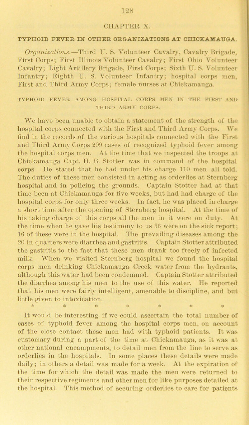 CIIAJ^'FKR X. TYPHOID FEVER IN OTHER ORGANIZATIONS AT CHICKAMAUGA. Organizations.—'I'liird U. S. Volunteer Cavalry, Cavalry Brigade, First Corps; First Illinois Volunteer Cavalry; First Ohio Volunteer Cavahy; Light Artillery Brigade, First Corps; Sixth U. S. Volunteer Infantry; Eighth U. S. Volunteer Infantry; hospital corps men. First and Third Army Corps; female nurses at Chickamauga. TYPHOID FEVER AMONG HOSPITAL CORPS MEN IN THE FIRST AND THIRD ARMY CORPS. We have been unable to obtain a statement of the strength of the hosj)ital coi’ps connected with the First and Third Army Corps. We find in the records of the various hospitals connected with the Fir.st and Third Army Corps 209 cases of recognized typhoid fever among the hospital eorj)s men. At the time that we inspected the troops at Chickamauga Capt. H. B. Stotter was in command of the hospital corps. He stated that he had under his eliarge 110 men all told. The duties of these men consisted in acting as orderlies at Sternberg hospital and in j)olicing the grounds. Captain Stotter had at that time been at Chickamauga for five weeks, but had had charge of the hospital corps for only three weeks. In fact, he was placed in charge a short time after the opening of Sternberg hospital. At the time of his taking charge of this corjis all the men in it Avere on duty. At the time Avhen he gave liis testimony to us 30 were on the sick report; 16 of these Avere in the hospital. The preA'ailiug diseases among the 20 in quarters were diarrhea and gastritis. Captain Stotter attributed the gastritis to the fact that these men drank too freely of infected milk. When we visited Sternberg hospital we found the hospital corps men drinking Chickamauga Creek AAmter from the hydrants, although this Avater had been condemned. Captain Stotter attributed the diarrhea among his men to the use of this AAmter. He reported that his men were fairly intelligent, amenable to discipline, and but little given to intoxication. ^ :jc ^ It Avould be interesting if Ave could ascertain the total number of cases of typhoid feA^er among the hospital corps men, on account, of tlie close contact these men had Avith typhoid patients. It Avas customary during a part of the time at Chickamauga, as it was at other national encampments, to detail men from the line to seiwe as orderlies in the hospitals. In some places these details were made daily; in others a detail Avas made for a Aveek. At the expiration of the time for AA'hich the detail Avas made the men AA'ere returned to their respectiA^e regiments and other men for like purposes detailed at the hospital. This method of securing orderlies to care for patients