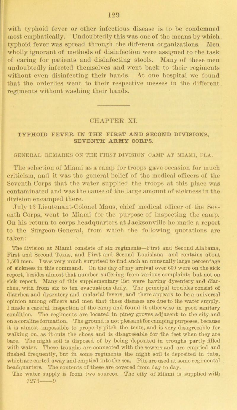 with typhoid fever or other infectious disease is to be condemned most emphatically. Undoubtedly this was one of the means by which typhoid fever was spread through the ditferent organizations. Men wholly ignorant of methods of disinfection were assigned to the task of eanng for i^atients and disinfecting stools. Many of these men undoubtedly infected themselves and went back to their regiments without even disinfecting their hands. At one hospital we found that the orderlies went to their respective messes in the different regiments without washing their hands. CHAPTER XI. TYPHOID FEVER IN THE FIRST AND SECOND DIVISIONS, SEVENTH ARMY CORPS. GENERAL REMARKS ON THE FIRST DIVISION CAMP AT MIAMI, FLA. The selection of Miami as a camp for troops gave occasion for much criticism, and it was the general belief of the medical officers of the Seventh Corps that the water supplied the troops at this place was contaminated and was the cause of the lai-ge amount of sickness in the division encamped there. July 13 Lieutenant-Colonel Mans, chief medical officer of the Sev- enth Corps, went to Miami for the iiurpose of inspecting the camp. On his return to corps headquarters at Jacksonville he made a report to the Surgeon-General, from which the following quotations are taken: The division at Miami consists of six regiments—First and Second Alabama, First and Second Texas, and First and Second Louisiana—and contains about 7,500 men. I was very much surprised to find such an unusually large percentage of sickness in this command. On the day of my arrival over 600 were on the sick report, besides almost that number suffering from various complaints but not on sick report. Many of this supplementary list were having dysentery and diar- rhea, witn from six to ten evacuations daily. The principal troubles consist of diarrhea and dysentery and malarial fevers, and there appears to be a universal opinion among officers and men that these diseases are due to the water supply. I made a careful inspection of the camp and found it otherwise in good sanitary condition. The regiments are located in piney groves adjacent to the city and on a coraline formation. The ground is not pleasant for camping purposes, because it is almost impossible to properly pitch the tents, and is very disagreeable for walking on, as it cuts the shoes and is disagreeable for the feet when they are bare. The night soil is disposed of by being deposited in troughs partly filled with water. These troughs are connected with the sewers and are emptied and flushed frequently, but in some regiments the night soil is deposited in tubs, which are carted away and emptied into the sea. Pits are used at some regimental headquarters. The contents of these are covered from day to day. The water supply is from two sources. The city of Miami is supplied with 7273 9