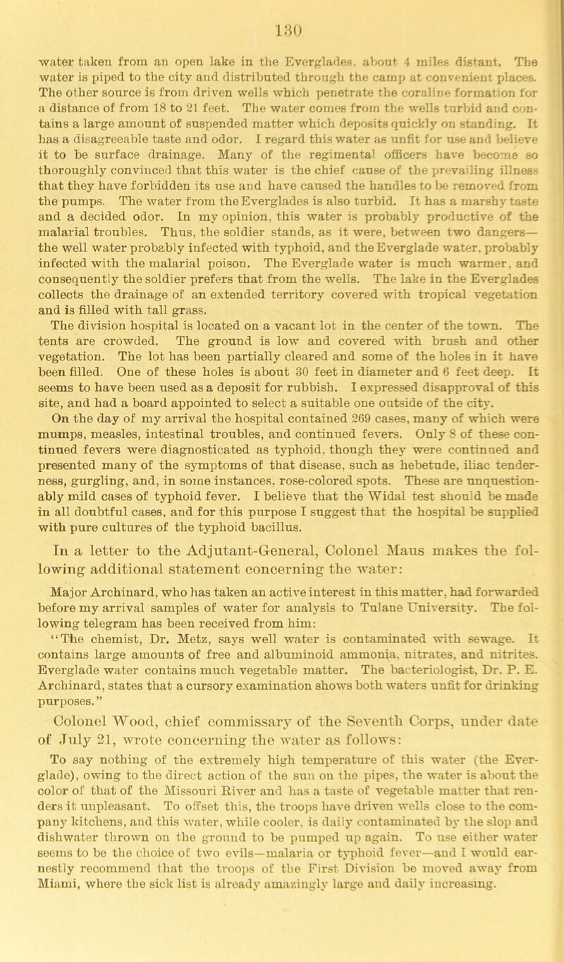 180 water taken from an open lake in tlie Everglades, about 4 miles distant. The water is jnped to the city and distributed through the camp at convenient places. The other source is from driven wells which penetrate the coraline formation for a distance of from 18 to 21 feet. The water comes from the wells turbid and con- tains a large amount of suspended matter which deposits quickly on standing. It has a disagreeable taste and odor. I regard this water as unfit for use and l>elieve it to be surface drainage. Many of the regimental ofBcers have become so thoroughly convinced that this water is the chief cause of the prevailing illness that they have forbidden its use and have caused the handles to lie removed from the pumps. The water from the Everglades is also turbid. It has a marshy taste and a decided odor. In my opinion, this water is probably productive of the malarial troubles. Thus, the soldier stands, as it were, between two dangers— the well water probably infected with typhoid, and the Everglade water, probably infected with the malarial poison. The Everglade water is much warmer, and consequently the soldier prefers that from the wells. The lake in the Everglades collects the drainage of an extended territory covered with tropical vegetation and is filled with tall grass. The division hospital is located on a vacant lot in the center of the town. The tents are crowded. The ground is low and covered with brush and other vegetation. The lot has been partially cleared and some of the holes in it have been filled. One of these holes is about 30 feet in diameter and 6 feet deep. It seems to have been used as a deposit for rubbish. I expressed disapproval of this site, and had a board appointed to select a suitable one outside of the city. On the day of my arrival the hospital contained 269 cases, many of which were mumps, measles, intestinal troubles, and continued fevers. Only 8 of these con- tinued fevers were diagnosticated as typhoid, though they were continued and presented many of the symptoms of that disease, such as hebetude, iliac tender- ness, gurgling, and, in some instances, rose-colored spots. These are unquestion- ably mild cases of typhoid fever. I believe that the Widal test should be made in all doubtful cases, and for this purpose I suggest that the hospital be supplied with pure cultures of the typhoid bacillus. Ill a letter to the Adjutant-General, Colonel Mans makes the fol- lowing additional statement concerning the water: Major Archinard, who has taken an active interest in this matter, had forwarded before my arrival samples of water for analysis to Tulane University. The fol- lowing telegram has been received from him: “The chemist. Dr. Metz, says well water is contaminated with sewage. It contains large amounts of free and albuminoid ammonia, nitrates, and nitrites. Everglade water contains much vegetable matter. The bacteriologist, Dr. P. E. Archinard, states that a cursory examination shows both waters unfit for drinking purposes. ” Colonel Wood, chief commissary of the Seventh Corps, under date of .lulj'^ 21, wrote concerning the water as follows: To say nothing of the extremely high temperature of this water (the Ever- glade), owing to the direct action of the sun on the pipes, the water is about the color of that of the Missouri Riv'er and has a taste of vegetable matter that ren- ders it unpleasant. To offset this, the troojjs have driven wells close to the com- pany kitchens, and this water, while cooler, is daily contaminated by the slop and dishwater thrown on the ground to be pumped up again. To use either water seems to be the choice of two evils—malaria or typhoid fever—and I would ear- nestly recommend that the troops of the First Division bo moved away from Miami, where the sick list is already amazingh' large and daily increasing.