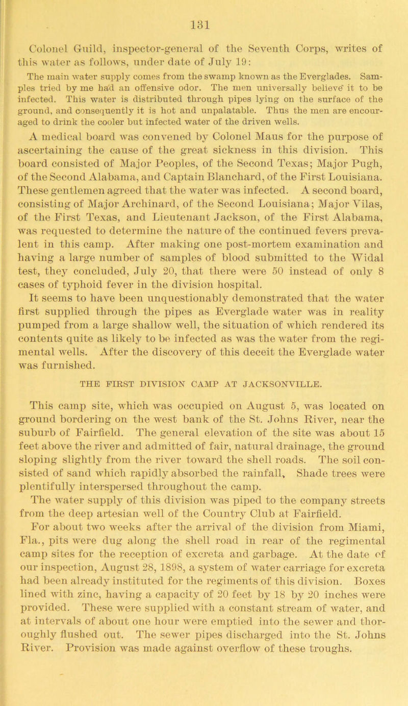Colonel Guild, inspector-general of the Seventh Corps, writes of this water as follows, under date of July 19: The main water supply comes from the swamp known as the Everglades. Sam- ples tried by me had an offensive odor. The men universally believe' it to be infected. This water is distributed through pipes lying on the surface of the ground, and conseiiuently it is hot and unpalatable. Thus the men are encour- aged to drink the cooler but infected water of the driven wells. A medical board was convened by Colonel Mans for the purpose of ascertaining the cause of the great sickness in this division. This board consisted of Major Peoples, of the Second Texas; Major Pugh, of the Second Alabama, and Captain Blanchard, of the First Louisiana. These gentlemen agreed that the water was infected. A second board, consisting of Major Archinard, of the Second Louisiana; Major Vilas, of the First Texas, and Lieutenant Jackson, of the First Alabama, was requested to determine the nature of the continued fevers preva- lent in this camp. After making one post-mortem examination and ha^diig a large number of samples of blood submitted to the Widal test, they concluded, July 20, that there were 50 instead of only 8 cases of typhoid fever in the division hospital. It seems to have been unquestionably demonstrated that the water first supplied through the pipes as Everglade water was in reality IDumped from a large shallow well, the situation of which rendered its contents quite as likely to be infected as was the water from the regi- mental wells. After the discovery of this deceit the Everglade water was furnished. THE FIRST DIVISION CAMP AT JACKSONVILLE. This camp site, which was occupied on August 5, was located on ground bordering on the west bank of the St. Johns River, near the suburb of Fairfield. The general elevation of the site was about 15 feet above the river and admitted of fair, natural drainage, the ground sloping slightly from the river toward the shell roads. The soil con- sisted of sand which rapidly absorbed the rainfall. Shade trees were plentifully interspersed throughout the camp. The water supply of this division was piped to the company streets from the deep artesian well of the Country Club at Fairfield. For about two weeks after the arrival of the division from Miami, Fla., pits were dug along the shell road in i-ear of the regimental camp sites for the reception of excreta and garbage. At the date of our inspection, August 28, 1898, a system of water carriage for excreta had been already instituted for the regiments of this division. Boxes lined with zinc, having a capacity of 20 feet by 18 by 20 inches were provided. These were supplied with a constant stream of water, and at intervals of about one hour were emptied into the sewer and thor- oughly flushed out. The sewer pipes discharged into the St. Johns River. Provision was made against overflow of these troughs.