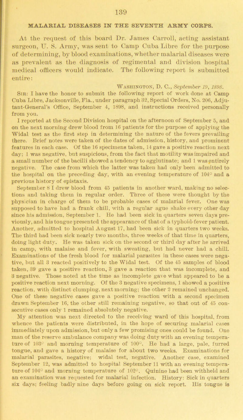 MALARIAL DISEASES IN THE SEVENTH ARMY CORPS. At the request of this board Dr. James Carroll, acting assistant surgeon, U. S. Arm}^ was sent to Camp Cuba Libre for the purpose of determining, by blood examinations, whether malarial diseases were as prevalent as the diagnosis of regimental and division hospital medical officers would indicate. The following report is submitted entire: Washington, D. C., September 19, 1898. Sir: I have the honor to submit the following report of work done at Camp Cuba Libre, Jacksonville, Fla., under paragraph 32, Special Orders, No. 206, Adju- tant-General's Office, September 4, 1898, and instructions received personally from you. I reported at the Second Division hospital on the afternoon of September 5, and on the next morning drew blood from 16 patients for the purpose of applying the Widal test as the first step in determining the nature of the fevers prevailing there. Brief notes were taken of the dates of admission, history, and prominent features in each case. Of the 16 specimens taken, 14 gave a positive reaction next day: 1 was negative, but suspicious, from the fact that motility was impaired and a small number of the bacilli showed a tendency to agglutinate; and 1 was pntirely negative. The case from which the latter was taken had only been admitted to the hospital on the preceding day, with an evening temperature of 104° and a previous history of epistaxis. September 8 I drew blood from 45 patients in another ward, making no selec- tions and taking them in regular order. Three of these were thought by the physician in charge of them to be probable cases of malarial fever. One was supposed to have had a frank chill, with a regular ague shake every other day since his admission, September 1. He had been sick in quarters seven days pre- viously, and his tongue ijresented the appearance of that of a typhoid-fever patient. Another, admitted to hospital August 17, had been sick in quarters two weeks. The third had been sick nearly two months, three weeks of that time in quarters, doing light duty. He was taken sick on the second or third day after he arrived in camp, with malaise and fever, with sweating, but had never had a chill. Examinations of the fresh blood for malarial parasites in these cases were nega- tive, but all 3 reacted positively to the Widal test. Of the 45 samples of blood taken, 39 gave a positive reaction, 3 gave a reaction that was incomplete, and 3 negative. Those noted at the time as incomplete gave what appeared to be a positive reaction next morning. Of the 3 negative specimens, 1 showed a positive reaction, with distinct clumping, next morning; the other 2 remained unchanged. One of these negative cases gave a positive reaction with a second specimen drawn September 16, the other still remaining negative, so that out of 45 con- secutive cases only 1 remained absolutely negative. My attention was next directed to the receiving ward of this hospital, from whence the patients were distributed, in the hope of securing malarial cases immediately upon admission, but only a few promising ones could be found. One man of the reserve ambulance company was doing duty with an evening tempera- ture of 103^ and morning temperature of 100“. He had a large, pale, furred tongue, and gave a history of malaise for about two weeks. Examinations for malarial parasites, negative; widal test, negative. Another case, examined September 12, was admitted to hospital September 11 with an evening tempera- ture of 104° and morning temperature of 102°. Quinine had been withheld and an examination was requested for malarial infection. History: Sick in quarters six days; feeling badly nine days before going on sick report. His tongue is