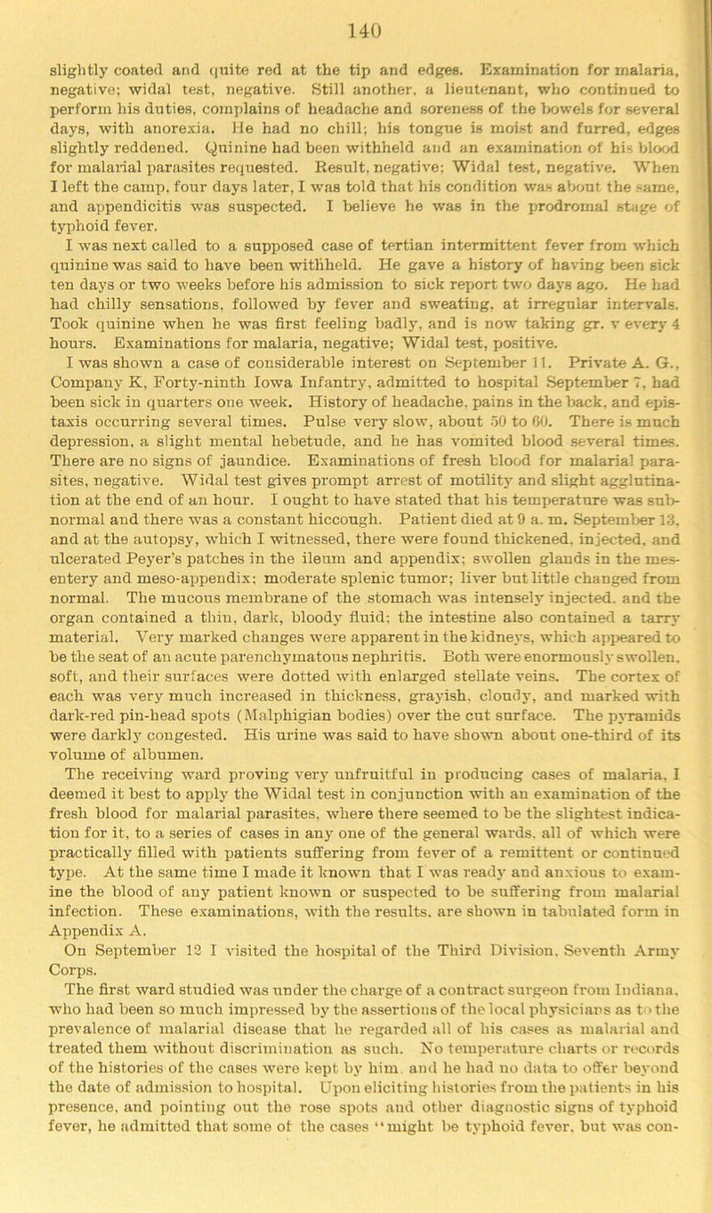 slightly coated and (jiaite red at the tip and edges. Examination for malaria, negative; widal test, negative. Still another, a lieutenant, who continued to perform his duties, complains of headache and soreness of the bowels for several days, with anorexia. He had no chill; his tongue is moist and furred, edges slightly reddened. Quinine had been withheld and an examination of his blood for malarial parasites requested. Result, negative; Widal test, negative. When I left the camp, four days later, I was told that his condition tvas about the same, and appendicitis was suspected. I believe he was in the prodromal stage of typhoid fever. I was next called to a supposed case of tertian intermittent fever from which quinine was said to have been withheld. He gave a history of having been sick ten days or two weeks before his admission to sick report two days ago. He had had chilly sensations, followed by fever and sw’eating, at irregular intervals. Took quinine when he was first feeling badly, and is now taking gr. v every 4 hours. Examinations for malaria, negative; Widal test, positive. I was shown a case of considerable interest on September 11. Private A. G., Company K, Forty-ninth Iowa Infantry, admitted to hospital September 7, had been sick in quarters one week. History of headache, pains in the back, and epis- taxis occurring several times. Pulse very slow, about .50 to 60. There is much depression, a slight mental hebetude, and he has vomited blood several times. There are no signs of jaundice. Examinations of fresh blood for malarial para- sites, negative. Widal test gives prompt arrest of motilitj’^ and slight agglutina- tion at the end of an hour. I ought to have stated that his temperature was sub- normal and there was a constant hiccough. Patient died at 9 a. m. Septeml>er 13. and at the autopsy, -which I -witnessed, there were found thickened, injected, and ulcerated Peyer’s patches in the ileum and appendix; swollen glands in the mes- entery and meso-appendix; moderate splenic tumor; liver but little changed from normal. The mucous membrane of the stomach was intensely injected, and the organ contained a thin, dark, bloody fluid; the intestine also contained a tarry material. Very marked changes were apparent in the kidneys, which appeared to be the seat of an acute parenchymatous nephritis. Both were enormously swollen, soft, and their surfaces were dotted with enlarged stellate veins. The cortex of each was very much increased in thickness, grayish, cloudy, and marked -with dark-red pin-head spots (Malphigian bodies) over the cut surface. The pyramids were dark!}' congested. His urine was said to have sho-wm about one-third of its volume of albumen. The receiving ward proving very unfruitful in producing cases of malaria, I deemed it best to apply the Widal test in conjunction with an examination of the fresh blood for malarial parasites, where there seemed to be the slightest indica- tion for it, to a series of cases in any one of the general wards, all of which were practically filled with patients suffering from fever of a remittent or continued type. At the same time I made it known that I was readj' and anxious to exam- ine the blood of any patient known or suspected to be suffering from malarial infection. These examinations, with the results, are shown in tabulated form in Appendix A. On September 12 I visited the hospital of the Third Division, Seventh Army Corps. The first ward studied was under the charge of a contract surgeon from Indiana, who had been so much impressed by the assertions of the local physicians as to the prevalence of malarial disease that he regarded all of his cases as malarial and treated them without discrimination as such. No temperature charts or records of the histories of the cases were kept by him. and he had no data to offer beyond the date of admission to hospital. Upon eliciting histories from the patients in his presence, and pointing out the rose spots and other diagnostic signs of typhoid fever, he Jidmitted that some of the cases “might be typhoid fever, but was con-