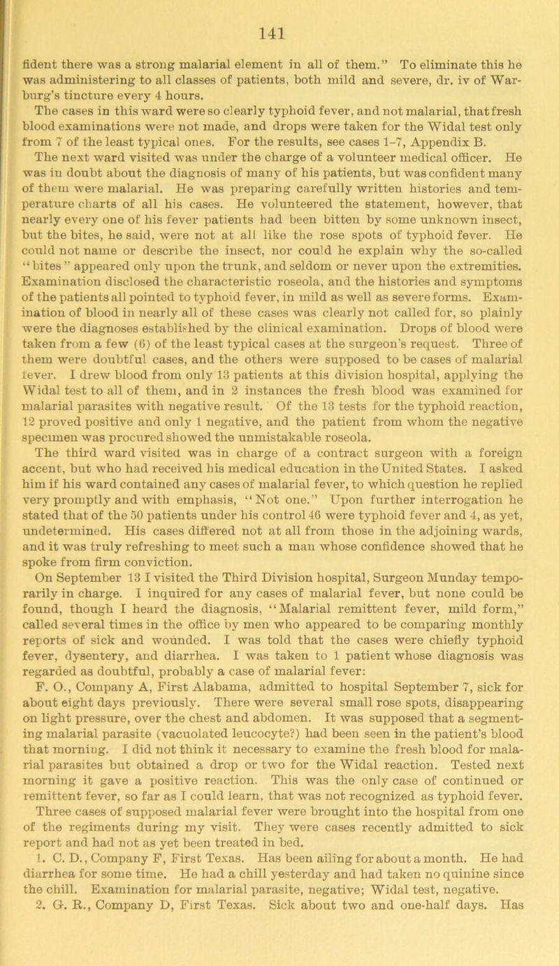 fident there was a strong malarial element in all of them.” To eliminate this he was administering to all classes of patients, both mild and severe, dr. iv of War- burg’s tincture every 4 hours. The cases in this ward were so clearly typhoid fever, and not malarial, that fresh blood examinations were not made, and drops were taken for the Widal test only from 7 of the least typical ones. For the results, see cases 1-7, Appendix B. The next ward visited was under the charge of a volunteer medical officer. He was in doubt about the diagnosis of many of his patients, but was confident many of them were malarial. He was preparing carefully written histories and tem- peratrrre charts of all his cases. He volunteered the statement, however, that nearly every one of his fever patients had been bitten by some unknown insect, but the bites, he said, were not at all like the rose spots of typhoid fever. He could not name or describe the insect, nor could he explain why the so-called “ hites ” appeared only upon the trunk, and seldom or never upon the extremities. Examination disclosed the characteristic roseola, and the histories and symptoms of the patients all pointed to typhoid fever, in mild as well as severe forms. Exam- ination of blood in nearly all of these cases was clearly not called for, so plainly were the diagnoses established by the clinical examination. Drops of blood were taken from a few (6) of the least typical cases at the surgeon's request. Three of them were doubtful cases, and the others were supposed to be cases of malarial tever. I drew blood from only 13 patients at this division hospital, applying the W idal test to all of them, and in 2 instances the fresh blood was examined for malarial parasites with negative result. Of the 13 tests for the typhoid reaction, 12 proved positive and only 1 negative, and the patient from whom the negative specimen was procured showed the unmistakable roseola. The third ward visited was in charge of a contract surgeon with a foreign accent, but who had received his medical education in the United States. I asked him if his ward contained any cases of malarial fever, to which question he replied very promptly and with emphasis, “Not one.’’ Upon further interrogation he stated that of the 50 patients under his control 46 were typhoid fever and 4, as yet, undetermined. His cases differed not at all from those in the adjoining wards, and it was truly refreshing to meet such a man whose confidence showed that he spoke from firm conviction. On September 13 I visited the Third Division hospital. Surgeon Munday tempo- rarily in charge. I inquired for any cases of malarial fever, but none could be found, though I heard the diagnosis, “Malarial remittent fever, mild form,” called several times in the office by men who appeared to be comparing monthly reports of sick and wounded. I was told that the cases were chiefly typhoid fever, dysentery, and diarrhea. I was taken to 1 patient whose diagnosis was regarded as doubtful, probably a case of malarial fever: F. O., Company A, First Alabama, admitted to hospital September 7, sick for about eight days previously. There were several small rose spots, disappearing on light pressure, over the chest and abdomen. It was supposed that a segment- ing malarial parasite (vacuolated leucocyte?) had been seen in the patient’s blood that morning. I did not think it necessary to examine the fresh blood for mala- rial parasites but obtained a drop or two for the Widal reaction. Tested next morning it gave a positive reaction. This was the only case of continued or remittent fever, so far as I could learn, that was not recognized as typhoid fever. Three cases of supposed malarial fever were brought into the hospital from one of the regiments during my visit. They were cases recently admitted to sick report and had not as yet been treated in bed. 1. C. D., Company F, First Texas. Has been ailing for about a month. He had diarrhea for some time. He had a chill yesterday and had taken no quinine since the chill. Examination for malarial para.site, negative; Widal test, negative. 2. G. R., Company D, First Texas. Sick about two and one-half days. Has