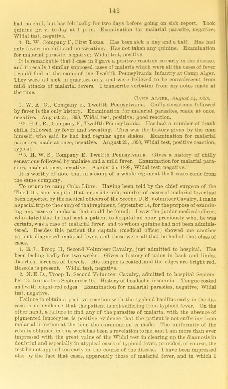 had no chill, but has felt badly for two days before going on sick report. Took quinine gr. vi to-day at 1 j). m. E.xamination for malarial parasite, negative; Widal test, negative. 3. R. W, Com])any F, First Texas. Has been sick a day and a half. Has had only fever; no chill and no sweating. Has not taken any quinine. Examination for malarial parasite, negative; Widal test, positive. It is remarkable that 1 case in 3 gave a positive reaction so early in the disease, and it recalls 3 similar supposed cases of malaria which were all the cases of fever I could find at the camp of the Twelfth Pennsylvania Infantry at Camp Alger. They were all sick in quarters only, and were believed to be convalescent from mild attacks of malarial fevers. I transcribe v’erbatim from my notes made at the time. Cajip Alger, August 24, 1898. 1. W. A. Gr., Company E, Twelfth Pennsylvania. Chilly sensations followed by fever is the only history. Examination for malarial parasites, made at once, negative. August 35, 1898, Widal test, positive; good reaction, “3. H. C.R., Company E, Twelfth Pennsylvania. Has had a number of frank chills, followed by fever and sweating. This was the history given by the man himself, who said he had had regular ague shakes. Examination for malarial parasites, made at once, negative. August 35, 1898, Widal test, positive reaction, typical. “3. H. W. S., Company E, Twelfth Pennsylvania. Gives a history of chilly sensations followed bj’ malaise and a mild fever. Examination for malarial iiara- sites, made at once, negative. August 25, 1898, Widal test, negative.” It is worthy of note that in a camp of a whole regiment the 3 cases came from the same company. To return to camp Cuba Libre. Having been told by the chief surgeon of the Third Division hospital that a considerable number of cases of malarial fever had been reported by the medical officers of the Second U. S. Volunteer Cavalry, I made a special trip to the camp of that regiment, September 14, for the purpose of examin- ing any cases of malaria that could be found. 1 saw the junior medical officer, who stated that he had sent a patient to hospital an hour previously who, he was certain, was a case of malarial fever, and to whom quinine had not been adminis- tered. Besides this patient the caj)tain (medical officer) .showed me another patient diagnosed malarial fever, and these were all that he had of that class of cases. 1. E.J., Troop H, Second Volunteer Cavalry, just admitted to hospital. Has been feeling badly for two weeks. Gives a history of pains in back and limbs, diarrhea, soreness of bowels. His tongue is coated, and the edges are bright red. Roseola is present. Widal test, negative. 2. N.E.D., Troop L, Second Volunteer Cavalry, admitted to hospital Septem- ber 13; to quarters September 10. History of headache, insomnia. Tongue coated and with bright-red edges. Examination for malarial parasites, negative; Widal test, negative. Failure to obtain a positive reaction with the tjq>hoid bacillus early in the dis- ease is no evidence that the patient is not suffeiing from tjqjhoid fever. On the other hand, a failure to find any of the parasites of malaria, with the absence of pigmented leucocytes, is positive evidence that the patient is not suffering from malarial infection at the time the examination is made. The uniformity of the results obtained in this work has been a revelation to me. and I am more than ever impressed with the great value of the Widal test in clearing up the diagnosis in doubtful and especiallj’^ in atypical cases of typhoid fever, provided, of course, the test be not applied too early in the course of the disease. I have been impressed also by the fact that cases, apparently those of malarial fever, and in which I