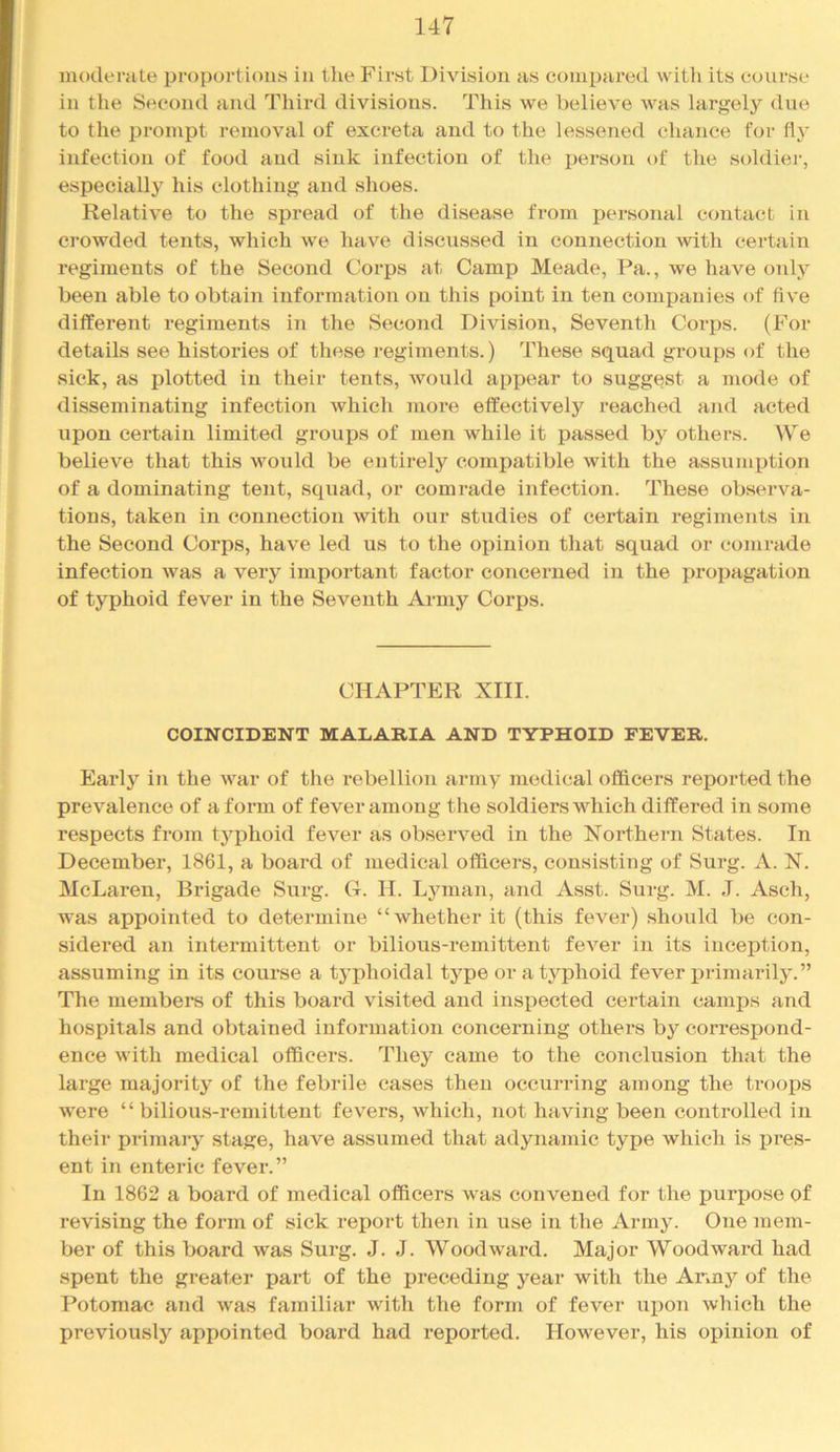moderate proportions in tlie First Division as compared witli its course in the Second and Third divisions. This we believe was largely due to the prompt removal of excreta and to the lessened chance for fly infection of food and sink infection of the person of the soldier, especially his clothing and shoes. Relative to the spread of the disease from personal contact in crowded tents, which we have discussed in connection with certain regiments of the Second Corps at Camp Meade, Pa., we have only been able to obtain information on this point in ten companies of five different regiments in the Second Division, Seventh Corps. (For details see histories of these regiments.) These squad groups of the sick, as plotted in their tents, would appear to suggest a mode of disseminating infection which more effectively reached and acted upon certain limited groups of men while it passed by others. We believe that this would be entirely compatible with the assumption of a dominating tent, squad, or comrade infection. These observa- tions, taken in connection with our studies of certain regiments in the Second Corps, have led us to the opinion that squad or comrade infection was a very important factor concerned in the propagation of typhoid fever in the Seventh Army Corps. CHAPTER XIII. COINCIDENT MALARIA AND TYPHOID FEVER. Early in the war of the rebellion army medical officers reported the prevalence of a form of fever among the soldiers which differed in some respects from typhoid fever as observed in the Northern States. In December, 1861, a board of medical officers, consisting of Surg. A. N. McLaren, Brigade Surg. G. H. Lyman, and Asst. Surg. M. J. Asch, was appointed to determine “whether it (this fever) should be con- sidered an intermittent or bilious-remittent fever in its inception, assuming in its course a tj’phoidal type or a typhoid fever primarily.” The members of this board visited and inspected certain camps and hospitals and obtained information concerning others by correspond- ence with medical officers. They came to the conclusion that the large majority of the febrile cases then occurring among the troops were “ bilious-remittent fevers, which, not having been controlled in their primaiy stage, have assumed that adynamic type which is i)i’es- ent in enteric fever.” In 1862 a board of medical officers was convened for the purpose of revising the form of sick I’eport then in use in the Army. One mem- ber of this board was Surg. J. J. Woodward. Major Woodward had spent the greater part of the preceding year with the Anny of the Potomac and was familiar with the form of fever upon which the previously appointed board had reported. However, his opinion of