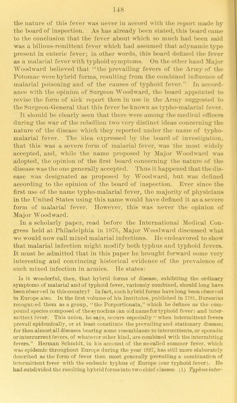 U8 the nature of tliis fever vvaK iievei in ae<ioi‘<l with tlie )'ep(n-t nia<Je by the Ixjai’d of inspection. As has already becm staU^d, this boai-d came to the conclusion that tlie fever about whicli so much liad been said was a bilious-remittent fever which had assumed that adynamic type present in enteric fever; in other words, this boaid defined the fever as a malarial fever with typhoid symiAoms. On the other hand Major Woodward believed that “the ijrevailing fevers of the Army of the Potomac were hybrid forms, resulting from the combined influence of malarial poisoning and of the causes of tyjAioid fever.” In accord- ance with the oi^inion of Surgeon Woodward, the board appointed to revise the form of sick report then in u.se in the Army suggested to the Sui’geon-General that this fever be known as tj'^pho-malarial fever. It should be clearly seen that there were among the medical officers during the war of the rebellion two very distinct ideas concerning the nature of the disease which they reported under the name of typho- malarial fever. The idea expressed by the board of inve.stigatiou, that this was a severe form of malarial fever, Avas the most Avidely accepted, and, Avhile the name proposed bj^ Major WoodAvard Avas adoj)ted, the oiiinion of the first board concerning the nature of the disease was the one generally accepted. Thus it happened that the dis- ease Avas designated as j)roposed by Woodw'ard, but AA*as defined according to the opinion of the board of inspection. Ever since the first use of the name typho-malarial fever, the majority of phj^sicians in the United States using this name would haA^e defined it as a seA'ere form of malarial fever. However, this Avas never the opinion of Major Woodward. In a scholarly paper, read before the International Medical Con- gress held at Philadelphia in 1876, Major WoodAA’ard discussed Avhat Ave Avould now call mixed malarial infections. He endeaAmred to show that malarial infection might modify both typhus and typhoid feA^ers. It must be admitted that in this paper he brought forward some A^ery interesting and convincing historical evidence of the prevalence of SAich mixed infection in armies. He states: Is it wonderful, then, that hybrid forms of disease, exhibiting the ordinary symptoms of malarial and of typhoid fever, variousl}' combined, should long have been observed in this country? In fact, such hybrid forms have long been observed in Europe also. In the first volume of his Institutes, published in 1781, Burserius recognized them as a group, “the Porportionata,’’ Avhich he defines as the com- pound species composed of the synochus (an old name for tj'phoid fever; and inter- mittent fever. This union, he says, occurs especially “AA’hen intermittent fevers prevail epidemically, or at least constitute the preA'ailing and stationary disease; for then almost all diseases bearing some resemblance to intermittents, or sporadic or intercurrent fevers, of AvhateA^er other kind, are combined with the intermitting fevers.” Herman Schmidt, in his account of the so-called summer fever, which Avas epidemic throughout Europe during the year 1827, has still more elaborateh’ described as the form of fever then most generally prevailing a combination of intermittent fever Avith the endemic typhus of Europe (our tj’phoid feA^er). He had subdivided the resulting hybrid forms into tAvo chief classes: (1) Typlmsinter-