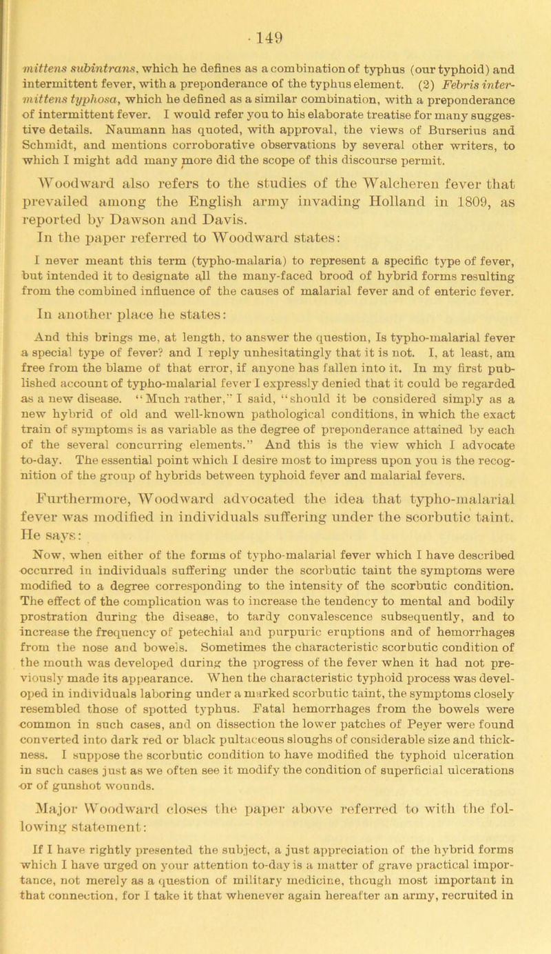 mittens suMntrans.-w\nch he defines as a combination of typhus (our typhoid) and intermittent fever, with a preponderance of the typhus element. (2) Febris inter- mittens typhosa, which he defined as a similar combination, with a preponderance of intermittent fever. I would refer you to his elaborate treatise for many sugges- tive details. Naumann has quoted, with approval, the views of Burserius and Schmidt, and mentions corroborative observations by several other writers, to which I might add many more did the scope of this discourse permit. Woodward also refers to the studies of the Walchereu fever that prev’ailed among the English army invading Holland in 1809, as reported b}' Dawson and Davis. In the paper referred to Woodward states: I never meant this term (typho-malaria) to represent a specific type of fever, but intended it to designate all the many-faced brood of hybrid forms resulting from the combined influence of the causes of malarial fever and of enteric fever. In another place he states: And this brings me, at length, to answer the question, Is typho-malarial fever a special type of fever? and I reply unhesitatingly that it is not. I, at least, am free from the blame of that error, if anyone has fallen into it. In my first pub- lished account of typho-malarial fever I expressly denied that it could be regarded as a new disease. “Much rather, I said, “should it be considered simply as a new hybrid of old and well-known pathological conditions, in which the exact train of symptoms is as variable as the degree of preponderance attained by each of the several concurring elements.” And this is the view which I advocate to-day. The essential point which I desire most to impress upon you is the recog- nition of the group of hybrids between typhoid fever and malarial fevers. Furthermore, Woodward advocated the idea that typho-malarial fever wa.s modified in individuals suffering under the scorbutic taint. He says: Now, when either of the forms of typho-malarial fever which I have described occurred in individuals suffering under the scorbutic taint the symptoms were modified to a degree corre.sponding to the intensity of the scorbutic condition. The effect of the complication was to increase the tendency to mental and bodily prostration during the disease, to tardy convalescence subsequently, and to increase the frequency of petechial and purpuric eruptions and of hemorrhages from the nose and bowels. Sometimes the characteristic scorbutic condition of the mouth was developed during the progress of the fever when it had not pre- viously made its appearance. When the characteristic typhoid process was devel- oped in individuals laboring under a marked scorbutic taint, the symptoms closely resembled those of spotted typhus. Fatal hemorrhages from the bowels were ■common in such cases, and on dissection the lower patches of Peyer were found converted into dark red or black ijultaceous sloughs of considerable size and thick- ness. I suppose the scorbutic condition to have modified the typhoid ulceration in such cases just as we often see it modify the condition of superficial ulcerations or of gunshot wounds. Ma,jor Woodward closes the paper above referred to with tlie fol- lowing statement: If I have rightly presented the subject, a just appreciation of the hybrid forms which I have urged on your attention to-day is a matter of grave practical impor- tance, not merely as a question of military medicine, though most important in that connection, for I take it that whenever again hereafter an army, recruited in