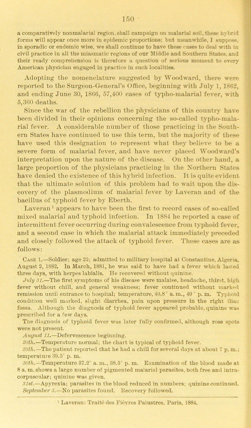 a comparatively nonmalarial region,shall campaign on malarial soil, these hybrid forms will appear once more in epidemic proportions; but meanwhile, I suppose, in sporadic or endemic wise, we shall continue to have these cases to deal with in civil practice in all the miasmatic regions of our Middle and Southern States, and their ready comprehension is therefore a question of serious moment to every American physician engaged in xjractice in such localities. Adopting the nomenclature suggested by Woodward, there were reported to the Surgeon-General’s Office, beginning with July 1,1862, and ending June 30, 1866, 57,400 cases of typho-inalarial fever, with 5,360 deaths. Since the war of the rebellion the physicians of this country have been divided in their opinions concerning the so-called typho-mala- rial fever. A considerable number of those practicing in the South- ern States have continued to use this term, but the majority of these have used this designation to represent what they believe to be a severe form of malarial fever, and have never placed Woodward’s intei’iDretation upon the nature of the disease. On the other hand, a large iproportion of the physicians x^racticing in the Northern States have denied the existence of this hybrid infection. It is quite e\ident that the ultimate solution of this problem had to wait upon the dLs- coveiy of the plasmodium of malarial fever by Laveran and of the bacillus of typhoid fever by Eberth. Laveran ^ appears to have been the first to record cases of so-called mixed malarial and typhoid infection. In 1884 he rexDorted a case of intermittent fever occurring during convalescence from typhoid fever, and a second case in which the malarial attack immediately preceded and closely followed the attack of typhoid fever. These cases are as follows: Case 1.—Soldier; age 22; admitted to military hospital at Constautiue. Algeria, August 2, 1882. In March, 1881, he was said to have had a fever which lasted three days, with herpes lahialis. He recovered without quinine. July 31.—The first symptoms of his disease were malaise, headache, thirst, high fever without chill, and general weakness; fever continued without marked remission until entrance to hospital; temxjerature, 40.8° a. m., 40 ° p. m. Typhoid condition well marked, slight diarrhea, pain upon pressure in the right iliac fossa. Although the diagnosis of typhoid fever appeared probable, quinine was prescribed for a few days. The diagnosis of typhoid fever was later fully confirmed, although rose spots were not present. August 11.—Defervescence beginning. 20ih.—Temperature normal; the chart is tyihcal of tyjihoid fever. 29th.—The patient reported that he had a chill for several days at about 7 p. m.; temperature 39.5° p. m. 30th.—Temperature 37.2° a. m., 38.5° p. m. E.xamination of the blood made at 8 a. m. shows a large number of pigmented malarial iiarasites, both free and intra- corpuscular; quinine was given. 31st.—Apyrexia; i)arasites in the blood reduced in numbers; quinine continued. September 3.—No ijarasites found. Recovery followed. ' Laveran: Traite des Fievres Palustres. Paris, 1884.