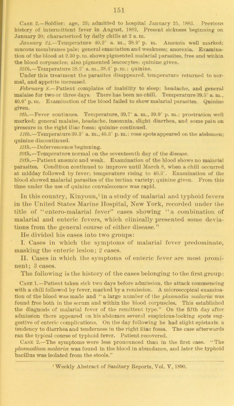 Case 2.—Soldier; age, 23; admitted to hospital January 25, 1883. Previous history of intermittent fever in August, 1882. Present sickness beginning on January 20; characterized by daily chills at 2 a. m. January 24.—Temperature 40.2° a. m., 38.9° p. m. Anaemia well marked; mucous membranes pale; general emaciation and weakness; anorexia. Examina- tion of the blood at 2.30 p. m. shows pigmented malarial parasites, free and within the blood corpuscles; also pigmented leucocytes: quinine given. 25th.—Temperature 38.2° a. m., 38.4° p.m.; quinine. Under this treatment the parasites disappeared, temperature returned to nor- mal, and appetite increased. Fehniary 8.—Patient complains of inability to sleep; headache, and general malaise for two or three days. There has been no chill. Temperature 39.5° a. m., 40.6° p. in. Examination of the blood failed to show malarial parasites. Quinine given. 9th.—Fever continiaes. Temperature, 39.7° a. m., 39.9° p. m.; prostration well marked; general malaise, headache, insomnia, slight diarrhea, and some pain on pressure in the right iliac fossa; quinine continued. 11th.—Temperature 39.3° a. m.,40.3° p.m.: rose spots appeared on the abdomen; quinine discontinued. 15th.—Defervescence beginning. 20th.—Temperature normal on the seventeenth day of the disease. 28th.—Patient anaemic and weak. Examination of the blood shows no malarial parasites. Condition continued to improve until March 8, when a chill occurred at midday followed by fever; temperature rising to 40.3 . Examination of the blood showed malarial parasites of the tertian variety; quinine given. From this time under the use of quinine convalescence was rapid. Ill this country, Kiuyoun,Mn a study of malarial and typhoid fevers in the United States Marine Hospital, New York, recorded under the title of “entero-malarial fever” cases showing “a combination of malarial and enteric fevers, which clinically presented some devia- tions from the general course of either disease.” He divided his eases into two groups; I. Cases in which the symptoms of malarial fever predominate, masking the enteric lesion; 2 cases. II. Cases in which the symptoms of enteric fever are most promi- nent; 3 cases. The following is the history of the cases belonging to the first group: Case 1.—Patient taken sick two days before admission, the attack commencing with a chill followed by fever, marked by a remission. A microscopical examina- tion of the blood was made and “ a large number of the plasmodia malarice was found free both in the serum and within the blood corpuscles. This established the diagnosis of malarial fever of the remittent type. ” On the fifth day after admission there appeared on his abdomen several suspicious-looking spots sug- gestive of enteric complications. On the day following he had slight epistaxis. a tendency to diarrhea and tenderness in the right iliac fossa. The case afterwards ran the typical course of typhoid fever. Patient recovered. Case 2.—The symptoms were less pronounced than in the first case. “The plasmodium malarice was found in the blood in abundance, and later the typhoid bacillus was isolated from the stools.” ' Weekly Abstract of Sanitary Reports, Vol. V, 1890.