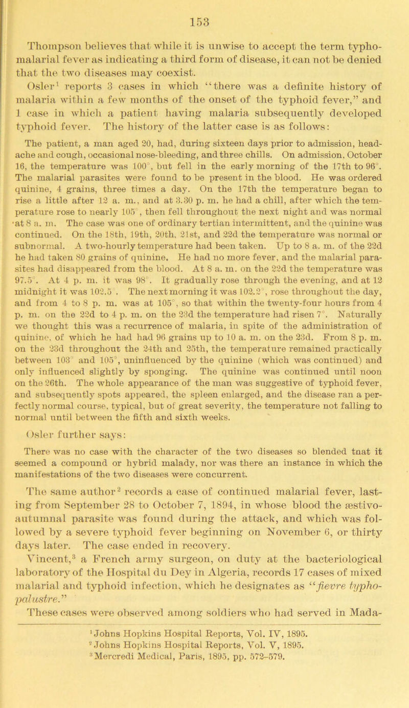 Thompson believes that Avhile it is unwise to accept the terni typho- malarial fever as indicating a third form of disease, it can not be denied that the two diseases may coexist. Osier' reports 3 cases in which “there was a definite history of malai'ia within a few months of the onset of the typhoid fever,” and 1 case in which a patient having malaria subsequently developed typhoid fever. The history of the latter case is as follows: The patient, a man aged 20, had, during sixteen days prior to admission, head- ache and cough, occasional nose-bleeding, and three chills. On admission, October 16, the temperature was 100°, biit fell in the early morning of the 17th to 96°. The malarial parasites were found to be present in the blood. He was ordered quinine, 4 grains, three times a day. On the 17th the temperature began to rise a little after 12 a. m., and at 6.30 p. m. he had a chill, after which the tem- perature rose to nearly 105°, then fell throughout the next night and was normal •at 8 a. m. The case was one of ordinary tertian intermittent, and the quinine was continued. On the 18th, 19th, 20th, 21st, and 22d the temperature was normal or subnormal. A two-hourly temperature had been taken. Up to 8 a. m. of the 22d he had taken 80 grains of (juinine. He had no more fever, and the malarial para- sites had disappeared from the blood. At 8 a. m. on the 22d the temperature was 97.5°, At 4 p. m. it was 98°. It gradually rose through the evening, and at 12 midnight it was 102.5 . The next morning it was 102.2 , rose throughout the day, and from 4 to 8 p. m. was at 105°, so that within the twenty-four hours from 4 p. m. on the 22d to 4 p. m. on the 28d the temperature had risen 7°. Naturally we thought this was a recurrence of malaria, in spite of the administration of quinine, of which he had had 96 grains up to 10 a. m. on the 23d. From 8 p. m. on the 23d throughout the 24th and 25th, the temperature remained practically between 103° and 105°, uninfliienced by the quinine (which was continued) and only influenced slightly by sponging. The quinine was continued until noon on the 26th. The whole appearance of the man was suggestive of typhoid fever, and subsequent!}^ spots appeared, the spleen enlarged, and the disease ran a per- fectly normal course, typical, but of great severity, the temperature not falling to normal until between the fifth and sixth weeks. Osier further says: There was no case with the character of the two diseases so blended tnat it seemed a compound or hybrid malady, nor was there an instance in which the manifestations of the two diseases were concurrent. Tlie same author^ records a case of continued malarial fever, last- ing from September 28 to October 7, 1894, in whose blood the testivo- autumnal parasite was fotind during the attack, and which was fol- lowed by a severe typhoid fever beginning on November 6, or thirty days later. The case ended in recovery. Vincent,® a French army surgeon, on duty at the bacteriological laboratory of the Hospital du Dey in Algeria, records 17 cases of mixed malarial and typhoid itifectiou, which he designates as “fievre typho- pahistre.' These cases were observuHl amotig soldiers who had served in Mada- ' Johns Hopkins Hospital Reports, Vol. IV, 1895. ” Johns Hopkins Hospital Reports, Vol. V, 1895. “Mercredi Medical, Paris, 1895, pp. 572-579.