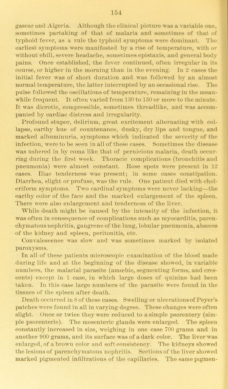 gascar and Algeria. Altliougli tlie clijiical picture was a variable one, sometimes partaking of that of malaria and sometimes of that of typhoid fever, as a rule the tyiihoid sym])toms wei-e dominant. 4'lie earliest symptoms were manifested by a rise of temi>erature, with oi- without chill, severe headache, sometimes epistaxis, and general body pains. Once established, the fever continued, often irregular in its course, or higher in the morning than in the evening. In 2 cases the initial fever was of short duration and was followed by an almost normal temperature, the latter interrupted by an occasional rise. The pulse followed the oscillations of temperature, remaining in the mean- while frequent. It often varied from 130 to 150 or more to the minute. It was dicrotic, compressible, sometimes threadlike, and was accom- panied by cardiac distress and irregularity. Profound stupor, delirium, great excitement alternating with col- lapse, earthy hue of countenance, dusky, dry lips and tongue, and marked albuminuria, symptoms which indicated the severitj* of the infection, were to be seen in all of these cases. Sometimes the disea.se was ushered in by coma like that of pernicious malaria, death occur- ring during the first week. Thoracic complications (bronchitis and pneumonia) were almost constant. Rose spots were present in 12 cases. Iliac tenderness was present; in some cases constipation. Diarrhea, slight or profuse, was the rule. One patient died with ehol- eriform symptoms. Two cai’dinal symi^toms were never lacking—the earthy color of the face and the marked enlargement of the spleen. There were also enlargement and tenderness of the liver. While death might be caused by the intensity of the infection, it was often in consequence of com]Dlications such as m3mcarditis, paren- chymatous nephritis, gangrene of the lung, lobular pneumonia, abscess of the kidnej^ and spleen, peritonitis, etc. Convalescence was slow and was sometimes marked bj* isolated paroxysms. In all of these patients microscopic examination of the blood made during life and at the beginning of the disease showed, in variable numbers, the malarial parasite (amoebic, segmenting forms, and cres- cents) except in 1 case, in which large doses of quinine had been taken. In this case large numbers of the parasite Avere found in the tissues of the spleen after death. Death occurred in 8 of these cases. Swelling or ulcerations of Peyer’s patches were found in all in varying degree. These changes were often slight. Once or twice they were reduced to a simple psorentery (sim- ple psorenterie). The mesenteric glands were enlarged. The spleen eonstantlj^ increased in size, weighing in one case 700 grams and in another 900 grams, and its surface was of a dark color. The liver Avas enlarged, of abroAvn color and .soft consistencA^ The kidneys showed the lesions of parenchymatous nephritis. Sections of the liA-er shoAved marked pigmented infiltrations of the capillaries. The same pigmen-