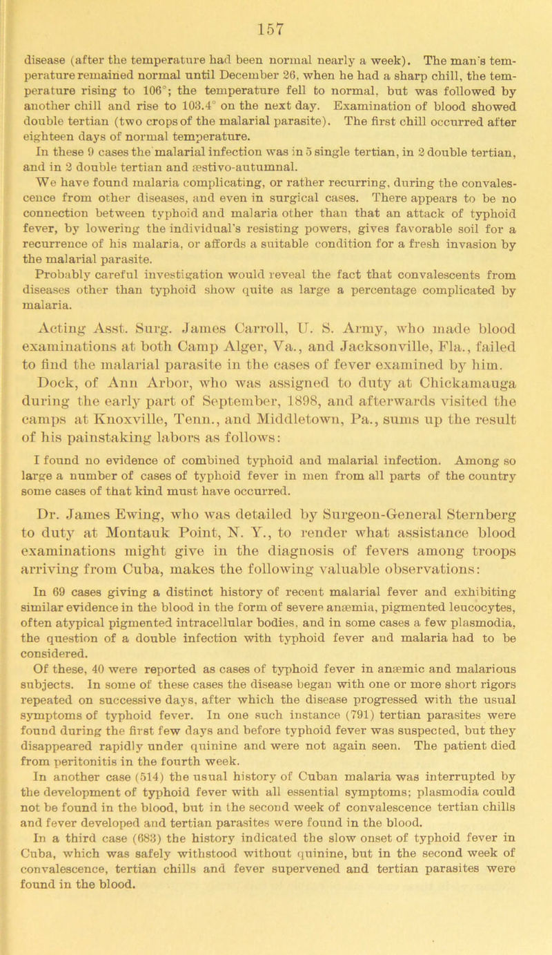 disease (after the temperature had been normal nearly a week). The man's tem- perature remained normal until December 26, when he had a sharp chill, the tem- perature rising to 106°; the temperature fell to normal, but was followed by another chill and rise to 103.4° on the next day. Examination of blood showed double tertian (two crops of the malarial parasite). The first chill occurred after eighteen days of normal temperature. In these 9 cases the malarial infection was in 5 single tertian, in 2 double tertian, and in 2 double tertian and a?stivo-autumnal. We have found malaria complicating, or rather recurring, during the convales- cence from other diseases, and even in surgical cases. There appears to be no connection between typhoid and malaria other than that an attack of typhoid fever, by lowering the individual’s resisting powers, gives favorable soil for a recurrence of his malaria, or affords a suitable condition for a fresh invasion by the malarial parasite. Probably careful investigation would reveal the fact that convalescents from diseases other than typhoid show quite as large a percentage complicated by malaria. Acting As.st. Surg. James Carroll, 11. S. Army, who made blood examinations at both Camp Alger, Va., and Jacksonville, Fla., failed to find the malarial parasite in the cases of fever examined bj'^ him. Dock, of Ann Arbor, who was assigned to duty at Chickamauga during the early part of September, 1898, and afterwards visited the camps at Knoxville, Tenn., and Middletown, Pa., sums up the result of his painstaking labors as follows: I found no evidence of combined typhoid and malarial infection. Among so large a number of cases of typhoid fever in men from all parts of the country some cases of that kind must have occurred. Dr. James Ewing, who was detailed hy Surgeon-General Sternberg to duty at Montauk Point, N. Y., to render what assistance blood examinations might give in the diagnosis of fevers among troops arriving from Cuba, makes the following valuable observations: In 69 cases giving a distinct history of recent malarial fever and exhibiting similar evidence in the blood in the form of severe antemia, pigmented leucocytes, often atypical pigmented intracellular bodies, and in some cases a few plasmodia, the question of a double infection with typhoid fever and malaria had to be considered. Of these, 40 were reported as cases of typhoid fever in anaemic and malarious subjects. In some of these cases the disease began with one or more short rigors repeated on successive daj s, after which the disease progressed with the usual symptoms of typhoid fever. In one such instance (791) tertian parasites were found during the first few days and before typhoid fever was suspected, but they disappeared rapidly under quinine and were not again seen. The patient died from peritonitis in the fourth week. In another case (514) the usual history of Cuban malaria was interrupted by the development of typhoid fever with all essential symptoms; plasmodia could not be found in the blood, but in the second week of convalescence tertian chills and fever developed and tertian parasites were found in the blood. In a third case (683) the history indicated the slow onset of typhoid fever in Cuba, which was safely withstood without quinine, but in the second week of convalescence, tertian chills and fever supervened and tertian parasites were found in the blood.